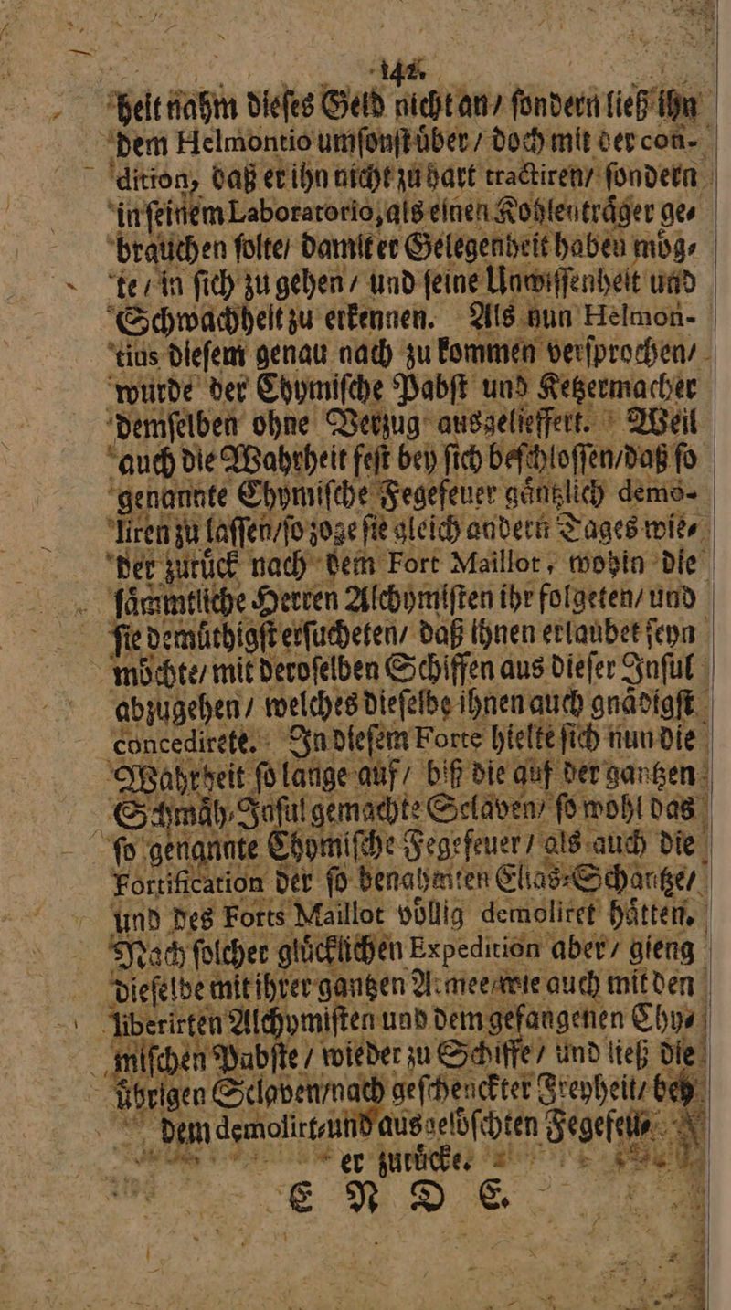 = ⸗ — * N dem Helmontio umſonſt uͤber / doch mit der con⸗ dition, daß er ihn nicht zu hart tractiren / fondern in ſeinem Laboratorio,alseinen Kohlentraͤger ges brauchen ſolte / damit er Gelegenheit haben moͤg⸗ Schwahhhelt zu erkennen. Als gun Helmon- os dieſem genau nach zu kommen verſprochen / ‚oede der Chumifche Vabſt und Kepermacher demſelben ohne Verzug ansgelieffet. ’ Weil ‘au Hd e Wahrheit fejt bei) fich befhloffen,dag fo | genannte Chymiſche Fegefeuer ganglich demo- sTirem zu faflenvfogoge fie gleich andern Tages mike Ber zurück nach dem Fort Maillor , wohin Die Täanmeliche Herren Alchymiften ihr folgeten/ und. abzugehen/ welches dieſelbe ihnen auch gnaͤdigſtt ‚eoncedireft. In dieem botte hielte fih nun die Wahr heit ſo lauge auf / Dip die quf der gantzen — näh, Joſul gemachte Sclaven ſo wohl das Fortihication der ſo denah aten Elia Schärger Sysarı folcher giücklilhen Expedition aber, gieng. 3 ‚mmifchen Babite 7 voieder zu Schiffe ind ließ die üsrigen Seiavenmath gefihenckter Stenheitz bey © Dem demolirtsuhd ausselöfchten Segefeiia N Bi * er zuruͤcke. —— En Fa * v = I 2 ‘ ® N ; | # ER u A