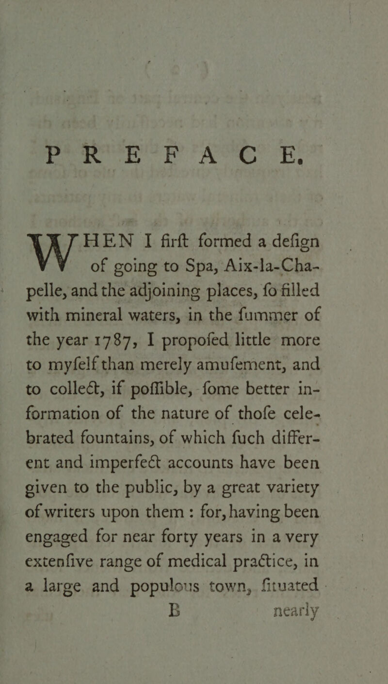 | yt ioe Oighall walle pais ees Db HEN I firft formed a defign of going to Spa, Aix-la-Cha- pelle, and the adjoining places, fo filled with mineral waters, in the fummer of the year 1787, I propofed little more to myfelf than merely amufement, and to collect, if poffible, fome better in- formation of the nature of thofe cele- brated fountains, of which fuch differ- ent and imperfect accounts have been given to the public, by a great variety of writers upon them : for, having been engaged for near forty years in a very extenfive range of medical practice, in a large. and populous town, fituated . B nearly