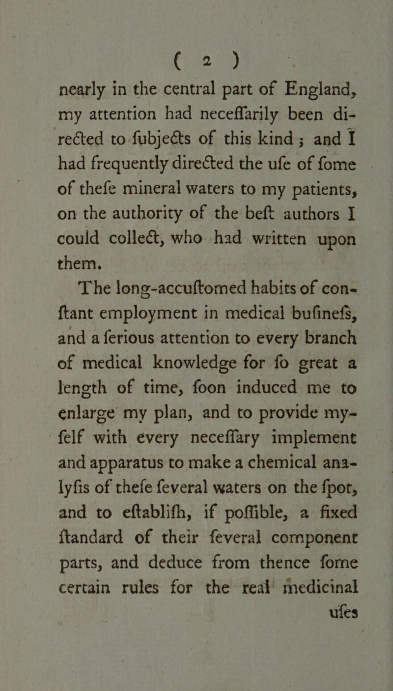 nearly in the central part of England, my attention had neceffarily been di- rected to fubjeéts of this kind; and I had frequently directed the ufe of fome of thefe mineral waters to my patients, on the authority of the beft authors I could collect, who had written upon them. The long-accuftomed habits of con- {tant employment in medical bufinefs, and a ferious attention to every branch of medical knowledge for fo great a leneth of time, foon induced me to enlarge my plan, and to provide my- felf with every neceffary implement and apparatus to make a chemical ana- lyfis of thefe feveral waters on the fpot, and to eftablifh, if poffible, a fixed ftandard of their feveral component parts, and deduce from thence fome certain rules for the reat’ medicinal ufes