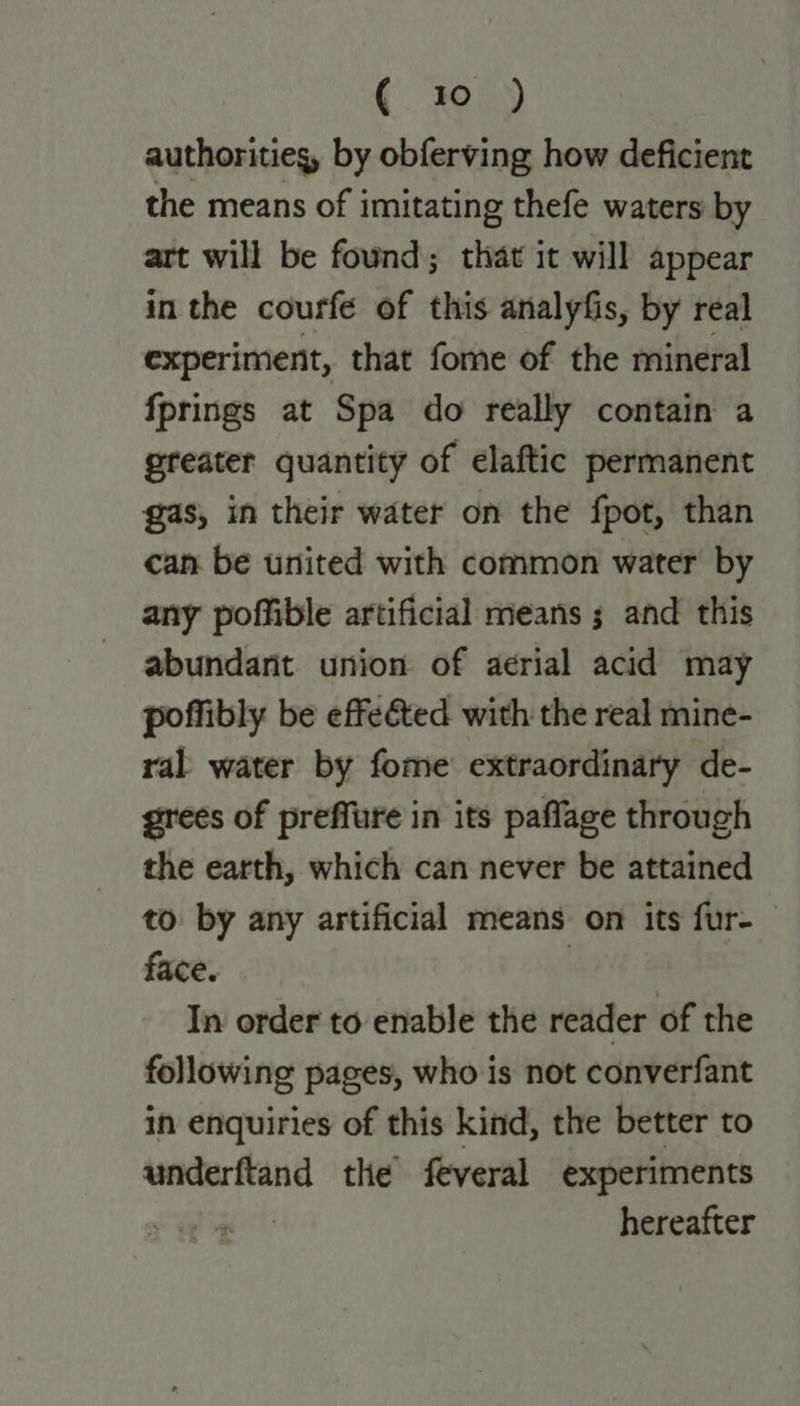 € 70) authorities, by obferving how deficient the means of imitating thefe waters by art will be found; that it will appear in the courfe of this analyfis, by real experiment, that fome of the mineral fprings at Spa do really contain a greater quantity of elaftic permanent gas, in their water on the fpot, than can be united with common water by any poffible artificial means ; and this abundant union of aerial acid may poffibly be effeéted with the real mine- ral water by fome extraordinary de- grees of preffure in its paflage through the earth, which can never be attained to by any artificial means on its fur- face. | In order to enable the reader of the following pages, who is not converfant in enquiries of this kind, the better to underftand the’ feveral experiments > 4 hereafter