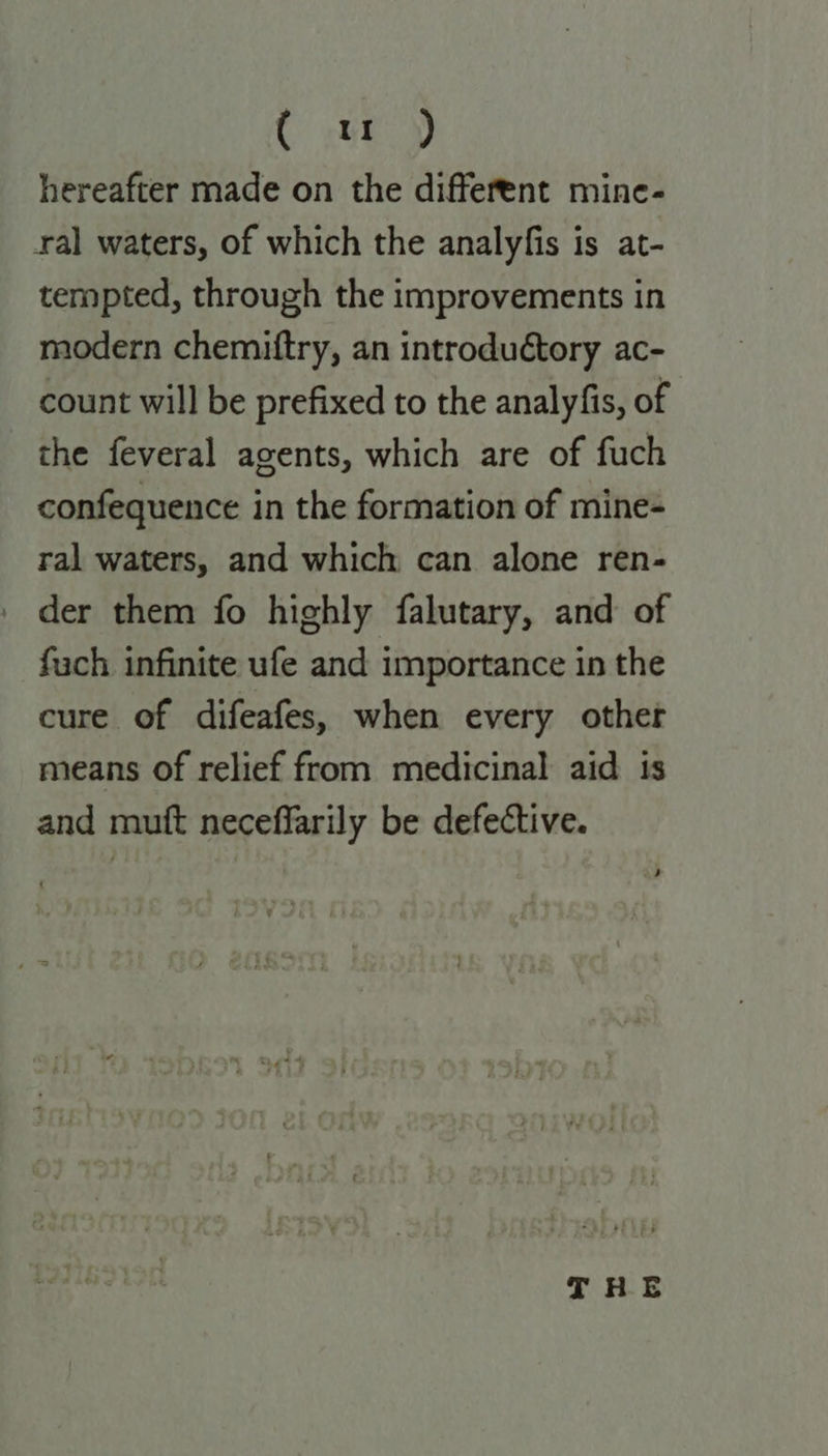C ey hereafter made on the different mine- ral waters, of which the analyfis is at- tempted, through the improvements in modern chemiftry, an introduétory ac- count will be prefixed to the analyfis, of the feveral agents, which are of fuch confequence in the formation of mine- ral waters, and which can alone ren- der them fo highly falutary, and of fach infinite ufe and importance in the cure of difeafes, when every othet means of relief from medicinal aid is and mutt neceffarily be defective. THE