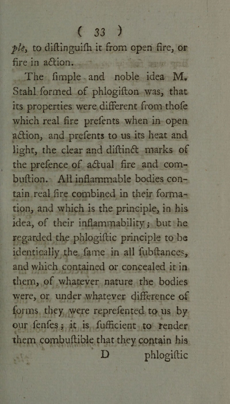 € 939 ple, to diftinguifh it from open ier fire in action... The, fimple . and noble si M. Stahl. formed_.of phlogifton..was, that its, properties: were, different from-thofe which real fire prefents. when in- open action, and_prefents to us.its heat and light, the. clear and diftinct .marks. of the prefence.of. actual fire. and com- buftion.. AdL.inflammable bodies con- tain, real, fire. combined in their forma- tion, and which i is the. principle, in. his idea, of their inflammability ;. but »he regarded the. phlogiftic principle tovbe identically the, fame in all fubftances, and which, contained or concealed it in. them, of whatever. nature. the. bodies were, or under whatever difference of forms, they, were reprefented to.us by. our fenfes 5, at, is, fafficient..to- render them combuftible that they contain his D phlogittic