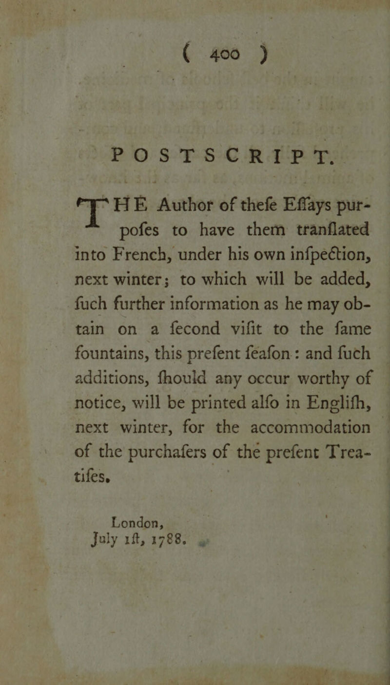 POSTSCRIPT. e % HE Author of thefe Effays pur- pofes to have them tranflated into French, under his own infpection, next winter; to which will be added, fuch further information as he may ob- tain on a fecond vifit to the fame fountains, this prefent feafon: and fuch © additions, fhould any occur worthy of — notice, will be printed alfo in Enelith, next winter, for the accommodation ~ of the purchafers of the prefent Trea- tifes. i London, July 1f, 1788. 4