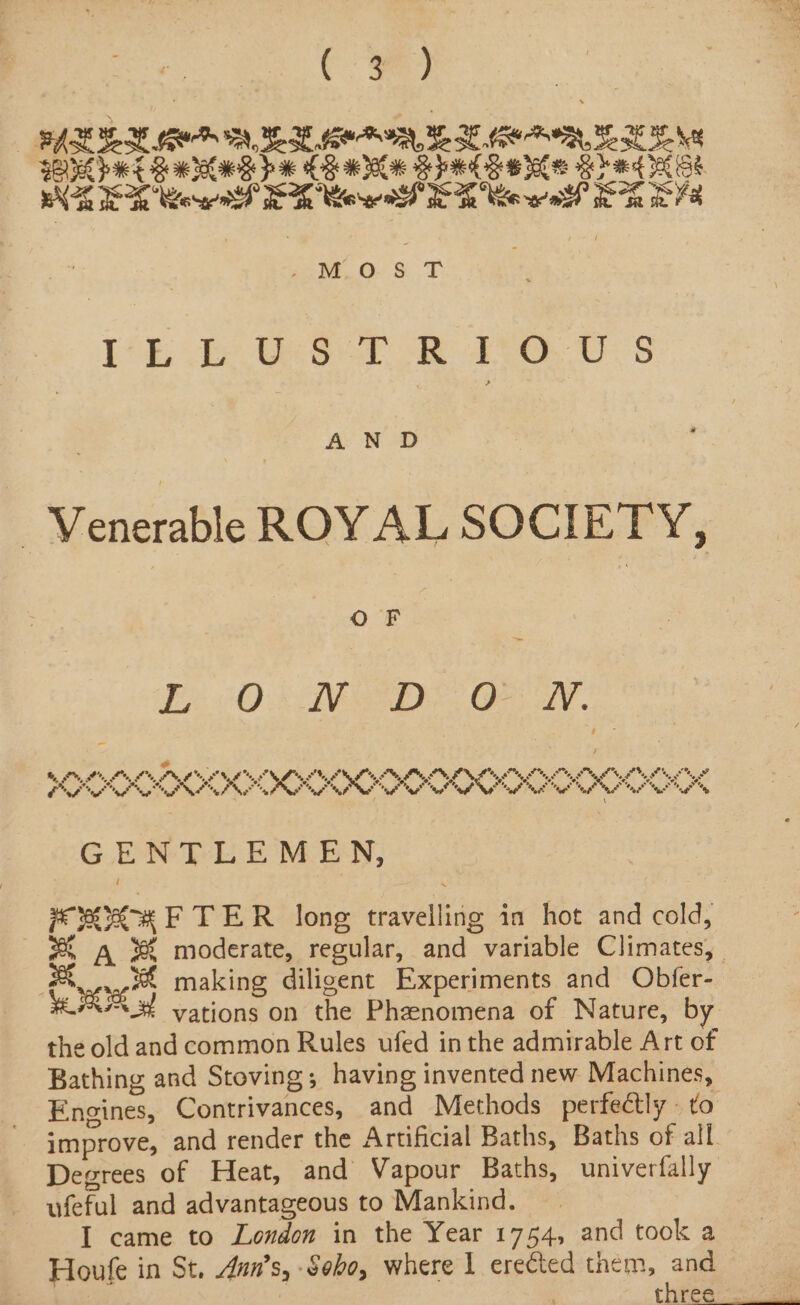 EAL EN MeO MM eBoy YH GeO YE EN BOOK bE Bw IR pe CRM Bre Bw Jel eB hae OE BS WEE Rowe ER Cowl ER lew el PREV : MosT | TE ae GG or ee US AND “Venerable ROYAL SOCIETY, Oo F &gt; EO BI ee Oe Ly . orn ee k 2% SNE nN hn Sh SF *” My OO agg ey 0 ote, FG Sy Sg I ” rd A ie “sy ah afr Mag ? % ot Pi ws Oy F o ng usp “Oog® eg ote, ES “ee tags 5 fs. ey he, ” a %, “eo Mey \ GENTLEMEN, 2 PORCH F TER long travelling in hot and cold, * A %&amp; moderate, regular, and variable Climates, | Bee making diligent Experiments and Obfer- HRA vations on the Phenomena of Nature, by the old and common Rules ufed inthe admirable Art of Bathing and Stoving; having invented new Machines, Engines, Contrivances, and Methods perfectly» to improve, and render the Artificial Baths, Baths of all. Degrees of Heat, and Vapour Baths, univerfally ufeful and advantageous to Mankind. I came to London in the Year 1754, and took a Houfe in St. 4un’s, Soho, where I erected them, and three: ae