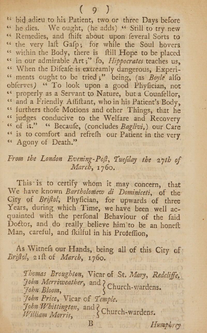 ** bid adieu to his Patient, two or three Days before *« he dies. We ought, (he adds) “© Still to try. new “&lt; Remedies, and fhift about upon feveral Sorts to: “the very laft Gafp; for while the Soul hovers ‘© within the Body, there is {till Hope to be placed ‘* in our admirable Art;” fo, Hippocrates teaches us, ‘¢ When the Difeafe is extreamly dangerous, Experi- ‘‘-ments ought to be tried;”. being, (as Boyle’ alfo obferves) ‘* To look upon a good Phyfician, not «¢ properly as a Servant to Nature, but a Counfellor, “* and a Friendly Affiftant, who in his Patient’s Body, ‘* furthers thofe Motions and other Things, that he _ judges conducive to the Welfare and Recovery “&lt; of it.” ** Becaufe, (concludes Bag/ivi,) our Care ** is to comfort and refrefh our Patient in the very ** Agony of Death.” From the London Evening-Pof, Tuefday the 27th of March, 1760. dat ee This*is to certify whom it may concern, that We have known Bartholomew di Dominiceti, of the City of Brifiol, Phyfician, for upwards of three Years, during which Time, we have been well ac- quainted with the perfonal Behaviour of the faid Doétos, and do really believe him‘to be an honett Man, careful, and fkilful in his Proteffion, As Witnefs our Hands, being all of this City of: brifiol, 21k of March, 1760. 21 | Thomas Broughton, Vicar of St. Mary, Redcliffe, : john Merriweather, and Chikth-aaea Yobn; Bloom, | hurch-wardens. John Price, Vicar. of Temple. | Joba Whittington, and ac yt Willian Maris, ¢ Church-wardens, aie Bey % Humphrey