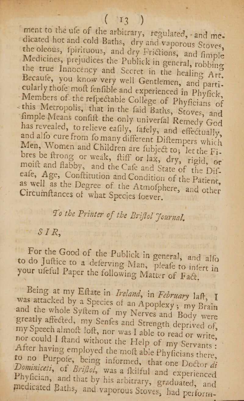 : faa.) ment to the ufe of the arbitrary, fegulated, -and me. dicated hot and cold Baths, dry and vaporous Stoves, the oleous, fpirituous, and dry Frictions, and fimple Medicines, prejudices the Publick in general, robbing the true Innocéncy and Secret in the healing Arr, Becaule, you know very well Gentlemen, and parti- cularly thofe moft fenfible and experienced in Phyfick, ‘Members of. the refpeétable College of Phyficians of &lt; this Metropolis, that in the faid Baths, Stoves, and ‘fimple Means confift the only. univerfal Remedy God has revealed, to relieve eafily, fately, and effectually, and alfo cure from fo many different Diftempers which Men, Women and Children are fubjeét to; lec the Fi- bres be ftrong or weak, fff or lax, dry, rigid, or moiit and flabby, and the Cafe ana State of the Dif. eafe, Age, Conftitution and Condition of the Patient, as well as the Degree of the Atmofphere, and other Circumftances of what Species foever, To the Printer of the Briffol Journal, “SER, | For the Good of the Publick jn general, and alfo to do Juftice to a deferving Man, pleafe to infert in your ufeful Paper the following Matter of Bact, Being at my Eftate in lreland, in February laft, J was attacked by a Species of an Apoplexy , my Brain and the whole Syftem of my Nerves and Body were ‘greatly affected, my Senfes and Strength deprived of, my Speech almoft loft, nor was I able to read or write, nor could [ ftand without the Help of my Servants +’ After having employed the moft able Phyficians there, fo no Purpofe, being informed, that one Doctor di» Dominiceti, of Briftol, was a fkilfyl and experienced Phyfician, and that by his arbitrary, graduated, and Medicated Baths, and. vaporous Stoves, had perforra-