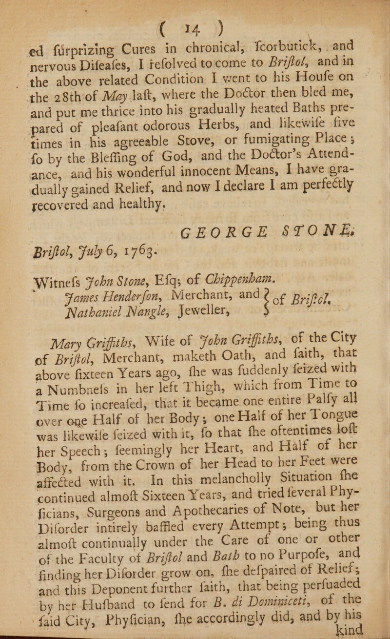 ce [ 94°) | ed furprizing Cures in chronical, {corbutick, . and ~ nervous Difeafes, I refolved tocome to Briftol, and in the 28th of May laft, where the Doctor then bled me, and put me thrice into his gradually heated Baths pre- pared of pleafant odorous Herbs, and likewile five ‘times in his agreeable Stove, or fumigating Place ; fo by the Bleffing of God, and the Doctor's Attend- ance, and his wonderful innocent Means, I have gra- dually gained Relief, and now I declare 1 am perfectly secovered and healthy. 7 : GEORGE STONE, Briftol, July 6, 1763. | Witnels John Stone, Efgs of Chippenham. ames Henderfon, Merchant, and ¢ - ine Nangle, Jeweller, {of Briel, Mary Griffiths, Wile of ‘fobn Griffiths, of the City of Briftol, Merchant, maketh Oath, and faith, that above fixteen Years ago, fhe was fuddenly feized with a Numbnefs in her left Thigh, which from Time to Time fo increafed, that it became one entire Palfy all over one Half of her Body; one Fait of her Tongue was likewile feized with it, fo that fhe oftentimes loft her Speech; feemingly her Heart, and Half of her Body, from the Crown of her Head to her Feet were affected with it. In this melancholly Situation fhe continued almoft Sixteen Years, and tried feveral Phy- ficians, Surgeons and Apothecaries of Note, but her Diforder intirely baffled every Attempt; being thus almoft continually under the Care of one or other of the Faculty of Brijfol and Bath to no Purpofe, and finding her Diforder grow on, fhe defpaired of Reliefs and this Deponent further faith, that being perfuaded by her Hufband to fend for B. di Dominiceti, of. the _ faid City, Phyfician, fhe accordingly did, and by os