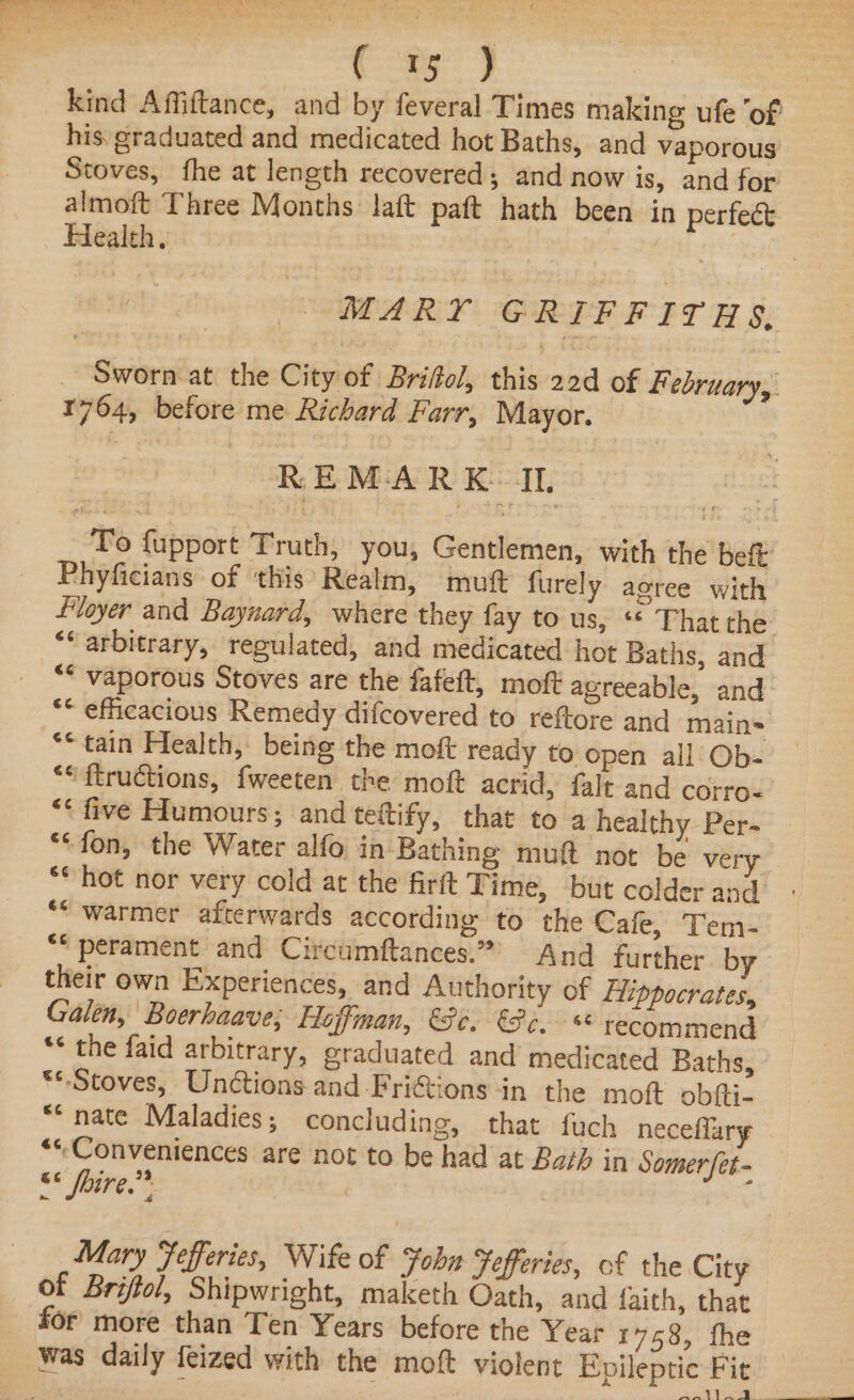 a5 J kind Affiftance, and by feveral Times making ufe ‘of his graduated and medicated hot Baths, and vaporous Stoves, fhe at length recovered; and now is, and for almoft Three Months laft paft hath been in perfect Health, MARY GRIFFITHS, _ Sworn-at the City of Briftol, this 22d of February, 1764, before me Richard Farr, Mayor. REMARK IL, To fupport Truth, you, Gentlemen, with the beft Phyficians of this Realm, mutt furely aoree with floyer and Baynard, where they fay to us, ** That the “‘ arbitrary, regulated, and medicated hot Baths, and ** vaporous Stoves are the fafeft, moft agreeable, and “* efficacious Remedy difcovered to reftore and main= “* tain Flealth, being the moft ready to open all Ob- ““ftructions, fweeten the moft acrid, falt and corro- ** five Humours; and teltify, that to a healthy Per- “fon, the Water alfo in Bathing muft not be very “* hot nor very cold at the firft Time, but colder and ““ warmer afterwards according to the Cafe, Tem- “* perament and Circumftances.” And further by their own Experiences, and Authority of Hippocrates, Galen, Boerhaave; Hoffman, ($e. Po, recommend *¢ the faid arbitrary, graduated and medicated Baths, **.Stoves, Unctions and Frictions in the moft obfti- ** nate Maladies; concluding, that fuch neceflary ““Conveniences are not to be had at Bath in Somer [et- 88 fine.) Mary fefferies, Wife of Fobn Fefferies, of the City of Briffol, Shipwright, maketh Oath, and faith, that for more than Ten Years before the Year 1758, fhe