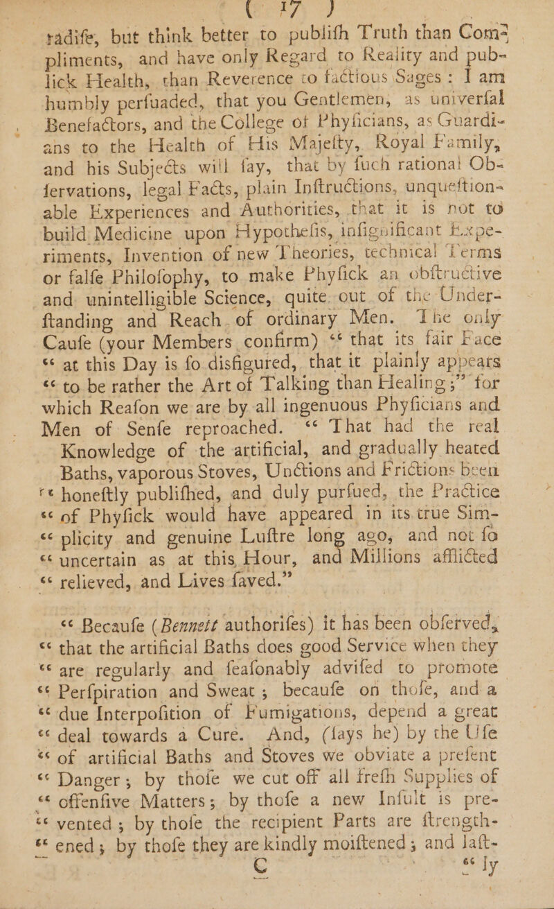radife, but think better to publifh Truth than Com- pliments, and have only Regard to Reality and uit lick Health, than Reverence co factious Sages : J] am humbly perfuaded, that you Gentlemen, as univerfal Benefaétors, and the College of Phylicians, as Guardi- ans to the Health of His Majefty, Royal Family, and his Subjeéts will fay, that by fuch rational Ob- fervations, legal Facts, plain Inftructions, unqueftion- able Experiences and Authorities, that it is not to build Medicine upon Hypothelis, infignificant F.xpe- riments, Invention of new Theories, technical Lerms or falfe Philofophy, to make Phyfick an obitructive and. unintelligible Science, quite out of the Under- ftanding and Reach. of ordinary Men. The only Caufe (your Members confirm) ‘¢ that its fair Face “at this Day is fo disfigured, that it plainly appears &lt;&lt; to be rather the Art of Talking than Healing,” for which Reafon we are by all ingenuous Phyficians and Men of Senfe reproached. ‘* That had the real Knowledge of the artificial, and gradually heated Baths, vaporous Stoves, Unétions and Frictions been ‘¢ honeftly publifhed, and duly purfued, the Practice ‘© of Phyfick would have appeared in its true Sim- &lt;&lt; plicity. and genuine Luftre long ago, and not {fo “uncertain as at this Hour, and Millions afflicted “¢ relieved, and Lives faved.” &lt;&lt; Becaufe (Bennett authorifes) it has been obferved, © that the artificial Baths does good Service when they ‘are regularly and feafonably advifed to promote ‘¢ Perfpiration and Sweat ; becaufe on thole, anda : ‘¢ due Interpofition of Fumigations, depend a great ‘¢ deal towards a Cure. And, (lays he) by the Ufe ‘* of artificial Baths and Stoves we obviate a prefent “ Danger; by thofe we cut off all frefh Supplies of “ offenfive Matters; by thofe a new Infult is pre- ‘&lt; vented ; by thofe the recipient Parts are ftrength- ** ened; by thofe they are kindly moiftened; and laft- | C inte iby ren —~