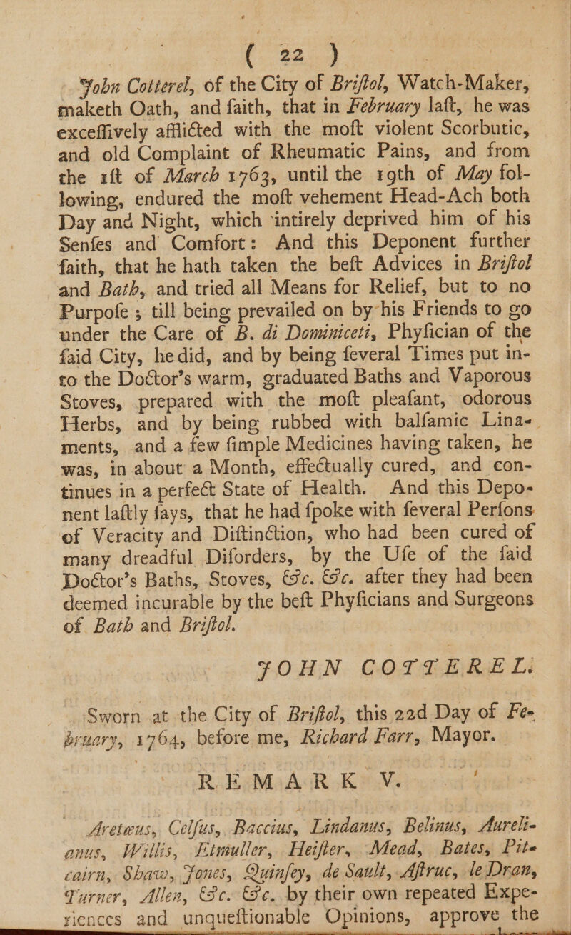 *tobn Cotterel, of the City of Briftol, Watch-Maker, maketh Oath, and faith, that in February laft, he was exceffively afflicted with the moft violent Scorbutic, and old Complaint of Rheumatic Pains, and from the ift of March 1763, until the roth of May fol- lowing, endured the moft vehement Head-Ach both Day and Night, which ‘intirely deprived him of his Senfes and Comfort: And this Deponent further faith, that he hath taken the beft Advices in Brij/tol and Bath, and tried all Means for Relief, but to no Purpofe ; till being prevailed on by-his Friends to go under the Care of B. di Dominiceti, Phyfician of the faid City, hedid, and by being feveral Times put in- to the Doctor’s warm, graduated Baths and Vaporous Stoves, prepared with the moft pleafant, odorous Herbs, and by being rubbed with balfamic Lina- ments, and a few fimple Medicines having taken, he was, in about a Month, effectually cured, and con- tinues in a perfect State of Health. And this Depo- nent laftly fays, that he had {poke with feveral Perfons: of Veracity and Diftinétion, who had been cured of many dreadful Diforders, by the Ufe of the faid Doétor’s Baths, Stoves, é%c. Fc. after they had been deemed incurable by the beft Phyficians and Surgeons of Bath and Briftol. | YOHN COTTEREL. | _ Sworn at the City of Briffol, this 22d Day of Fen bruary, 1764, before me, Richard Farr, Mayor. R Reba Ack K Melos ads Aveteus, Celfus, Baccius, Lindanus, Belinus, Aureli- anus, Willis, Etmuller, Heifter, Mead, Bates, Pite cairn, Shaw, Fones, Quinfey, de Sault, Afiruc, le Dron, Turner, Allen, «3c. Se. by their own repeated Expe-