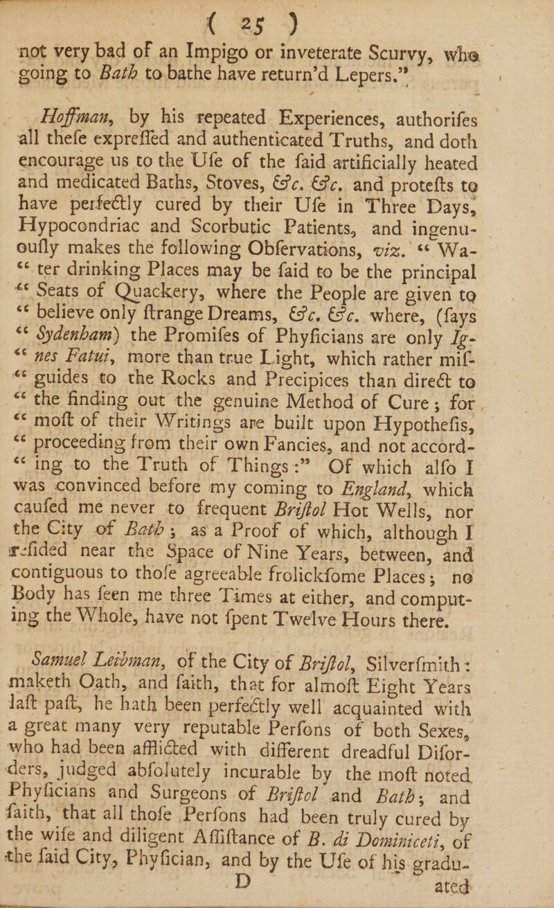 a ae not very bad of an Impigo or inveterate Scurvy, whe going to Bath to bathe have return’d Lepers.” _ . Hoffman, by his repeated Experiences, authorifes all thefe expreffed and authenticated Truths, and doth encourage us to the Ufe of the faid artificially heated and medicated Baths, Stoves, tc. &amp;c, and protefts te have perfectly cured by their Ufe in Three Days, Hypocondriac and Scorbutic Patients, and ingenu-— oufly makes the following Obfervations, viz. ‘* Wa- “* ter drinking Places may be faid to be the principal “* Seats of Quackery, where the People are given to “¢ believe only ftrange Dreams, ec. &amp;c. where, (fays “* Sydenbam) the Promifes of Phyficians are only Jg- “* nes Patui, more than true Light, which rather mif- *¢ guides to the Rocks and Precipices than direct to “the finding out the genuine Method of Cure; for. “&lt;* moft of their Writings are built upon Hypothefis, “¢ proceeding from their own Fancies, and not accord- “ing to the Truth of Things: Of which alfo I was convinced before my coming to England, which caufed me never to frequent Briftol Hot Wells, nor the City of Bath; asa Proof of which, although I efided near the Space of Nine Years, between, and contiguous to thofle agreeable frolickfome Places; no Body has feen me three Times at either, and comput- ing the Whole, have not {pent Twelve Hours there. Samuel Letoman, of the City of Briffol, Silverfmith: maketh Oath, and faith, that for almoft Fight Years laft paft, he hath been perfectly well acquainted with a great many very reputable Perfons of both Sexes, who had been afflicted with different dreadful Difor- ders, judged abfolutely incurable by the moft noted Phyficians and Surgeons of Brifol and Bath; and faith, that all thofe Perfons had been truly cured by the wife and diligent Affiftance of B. di Dominiceti, of the faid City, Phyfician, and by the Ufe of his gradu- | , DD ated i a ee ee ee ee ee a | Le