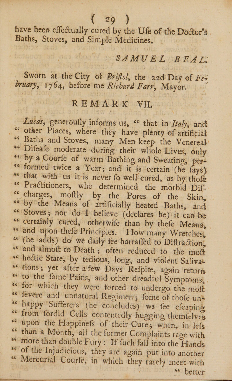 have been effectually cured by the Ufe of the Doétor’s . Baths, Stoves, and Simple Medicines. : \ SAMUEL BEAT. Sworn at the City of Briffol, the 22d Day of Fe- bruary, 1764, before me Richard Farr, Mayor. REMARK VIL _ Lucas, generoufly informs us, * that in Italy, and _ * other Places, where they have plenty of artificial “* Baths and Stoves, many Men keep the Venereal “© Difeafe moderate during their whole Lives, only ** by a Courfe of warm Bathing and Sweating, per- ** formed twice a Year; and it is certain (he fays) “that with us itis never fo well cured, as by thofe Practitioners, whe determined the morbid Dif. charges, moftly by the Pores of the Skin, “* by the Means of artificially heated Baths, and “Stoves; nor do IT believe (declares he) it can be Certainly cured, otherwife than by thefe Means, and upon thefe’ Principles. How many Wretches, (he adds) do we daily fee harraffed to Diftra@ion,, and almoft to Death ; often reduced to the mot hectic State, ‘by tedious, long, and violent Salivas tions; yet after afew Days Relpite, again return to the fame’ Pains, and other dreadful Symptoms, | “ for which they were forced to undergo the moft “ fevere and unnatural Regimen; fome of thofe unt happy ‘Sufferers (he concludes) ws fee elcaping ** from fordid Cells contentedly hugging themfelves, “upon the Happinefs of their Cure; when, in lefs than a Month, all the former Complaints rage with “more than double Fury: If fuch fall into the Hands of the Injudicious, they are again put into another | Mercurial Courfe, in which they rarely meet with | 9.) be eta n 6 wa &amp; Lal nt 6 5S K A KH HR a Fw HB Ao. we ~ n a n &gt; al La