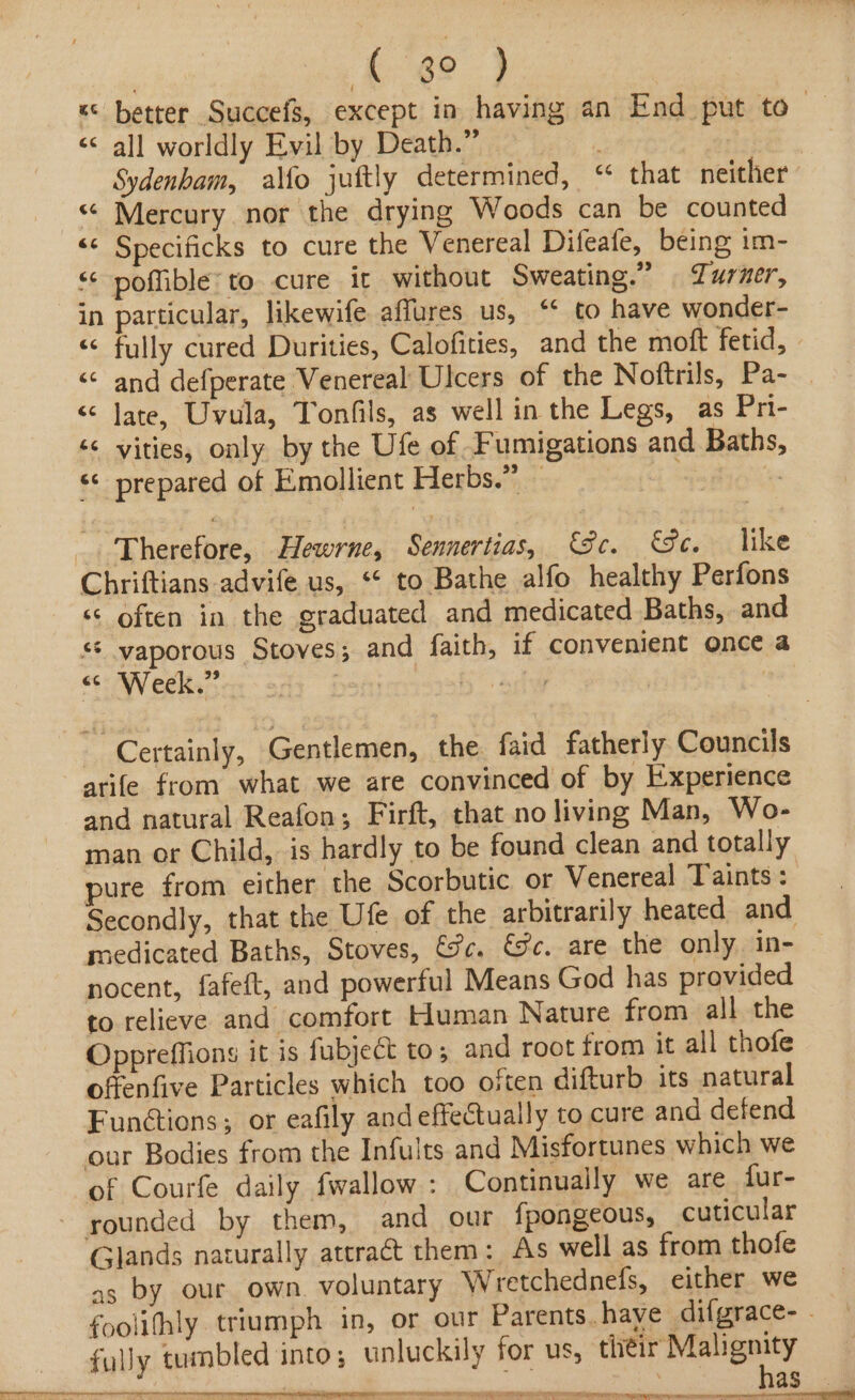 « better Succefs, except in having an End put to— << all worldly Evil by Death.” Sydenham, alfo juftly determined, “ that neither “ Mercury nor the drying Woods can be counted << Specificks to cure the Venereal Difeafe, being im- < poffible’ to cure it without Sweating.” | Turner, in particular, likewife affures us, ‘¢ to have wonder- “© fully cured Durities, Calofities, and the moft fetid, | “© and defperate Venereal Ulcers of the Noftrils, Pa- << Jate, Uvula, Tonfils, as well in the Legs, as Pri- é¢ vities, only by the Ufe of Fumigations and Baths, ‘< prepared of Emollient Herbs.” — . | Therefore, Hewrne, Sennertias, Se. Ge. like Chriftians advife us, ‘‘ to Bathe alfo healthy Perfons ‘¢ often in the graduated and medicated Baths, and ** vaporous Stoves; and faith, if convenient once a “<< Week.” Certainly, Gentlemen, the faid fatherly Councils arife from what we are convinced of by Experience and natural Reafon; Firft, that no living Man, Wo- man or Child, is hardly to be found clean and totally pure from either the Scorbutic or Venereal Taints : Secondly, that the Ufe of the arbitrarily heated and medicated Baths, Stoves, Sc. &amp;c. are the only in- nocent, fafeft, and powerful Means God has provided to relieve and comfort Human Nature from all the Oppreffions it is fubjeCt to; and root from it all thofe offenfive Particles which too often difturb its natural Funétions; or eafily and effectually to cure and defend our Bodies from the Infults and Misfortunes which we of Courfe daily fwallow: Continually we are fur- - sounded by them, and our fpongeous, cuticular Glands naturally attraét them: As well as from thofe as by our own. voluntary Wretchednefs, either we foolifhly triumph in, or our Parents. haye dilgrace- - fully tumbled into; unluckil; for us, ih acid : So | as