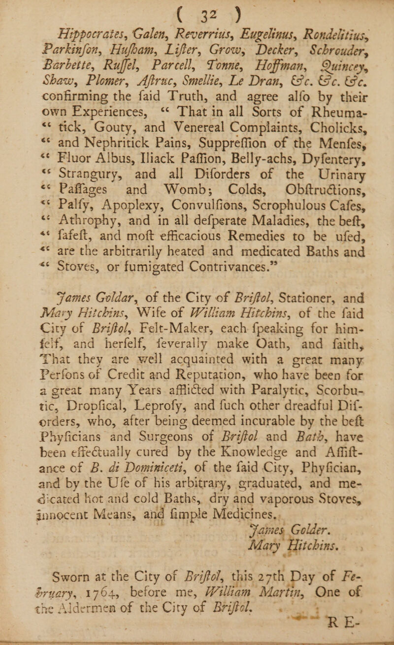 fy? 4) Hippocrates, Galen, Reverrius, Eugelinus, Rondelitius, Parkinfon, Hufbam, Lifter, Grow, Decker, Schrouder, Barbette, Ruffel, Parcell, Tonne, Hoffman, Quincey, Shaw, Plomer, Afiruc, Smellie, Le Dran, &amp;c. 8c. &amp;e. confirming the faid Truth, and agree alfo by their own Experiences, ‘‘ That in all Sorts of Rheuma- “* tick, Gouty, and Venereal Complaints, Cholicks, «© and Nephritick Pains, Suppreffion of the Menfes, *¢ Fluor Albus, Iliack Paffion, Belly-achs, Dyfentery, ** Strangury, and all Diforders of the Urinary &lt;* Paffages and Womb; Colds, Obftruétions, Palfy, Apoplexy, Convulfions, Scrophulous Cafes, Athrophy, and in all defperate Maladies, the beft, fafeft, and moft efficacious Remedies to be ufed, are the arbitrarily heated and medicated Baths and Stoves, or fumigated Contrivances.” . Lia] &lt; Lal ~ &amp; &amp; ” ta) ‘ &amp; Lal Fames Goldar, of the City of Brifol, Stationer, and Mary Hitchins, Wife of William Hitchins, of the faid City of Briffol, Felt-Maker, each fpeaking for him- elf, and herfelf, feverally make Oath, and faith, That they are well acquainted with a great many: Perfons of Credit and Reputation, who have been for a great many Years afflicted with Paralytic, Scorbu- tic, Dropfical, Leprofy, and fuch other dreadful Dif- orders, who, after being deemed incurable by the beft Phyficians and Surgeons of Briffol and Bath, have been effectually cured by the Knowledge and Affitt- ance of B. dt Dominiceti, of the faid City, Phyfician, and by the Ufe of his arbitrary, graduated, and me- dicated kot and cold Baths, dry and vaporous Stoves, gnnecent Means, and fimple Medicines,, ec 8 : 3 | Jaines, Golder. Mary ‘Hitchins. Sworn at the City of Brifol, this 27th Day of Fe- Sruary, 1764, before me, William Martin, One of the Alderme re City of Briffel. ~. 4 che Aldermen of the City o: | iftol. iid ba SN ee ee