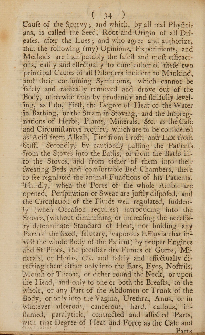 O44./9 Caufe of the Scurvy ; and which, by ail real Phyfici- ans, is called the Seed, Root and Origin of all Dif- eafes, after the Lues; and who agree and authorize, that the following (my) Opinions, ° Experiments, and Methods are indifputably the fafeft and moft efficaci- ous, eafily and effectually to cure‘ either of ‘thefe two principal Caufes of all Diforders incident to Mankind, ‘and their confuming Symptoms, which cannot. be fafely and radically “removed and drove out of the Body, otherwife’than by prudently and fkilfully level- ing, as Ido, Firft, the Degree of Heat of the Water In Bathing, or the Steam in Stoving,. and the Impres- nations of Herbs, Plants, Minerals, &amp;c. as the Cafe and Circumiftances require, which are to be confidéred as ‘Acid from Alkali, Fire front Froft, and°Lax°frém Stuff, Secondly, by cautioufly paffing the Patients pb the Stoves into the Baths, or from the Baths i in- to the Stoves, and: from ‘either ‘of them into’ their fweating Beds and comfortable Bed- Chambers, there to fee reoulated the animal Fun@tions of his Patients. ‘Thirdly, when: the Pores of the whole Anibit’are opened, Perfpiration or Sweat are juftly difpofed, and the Circulation of the Fluids well regulated, fudden- Jy (when Occafion requires) introducing into the Stoves, (without diminifhing or increafing the necefla- “Try determinate: Standard of Heat, nor holding: any Part of the fixed, falutary, ‘vaporous Effuvia that in: vett the whole Body of the Patient) by proper Engines and fit’ Pipes, the peculiar dry Fumes of Gums, Mi- nerals, or Herbs, Ge. and fafely and effectually di- recting them either only into the Ears, Eyes, Noftrils, Mouth or Tisroat, or éither round the Neck, or upon the Head, and only to one or both the Breatts; to the whole, ‘or any Part of the Abdomen or Trunk of the Body, or only into the Vagina, Urethra, Anus, or in whatever ulcerous, cancerous, hard, callie: in- flamed, paralytic,’ contraéted and affected Parts, with that Degree of Heat and Force as the Cafe and
