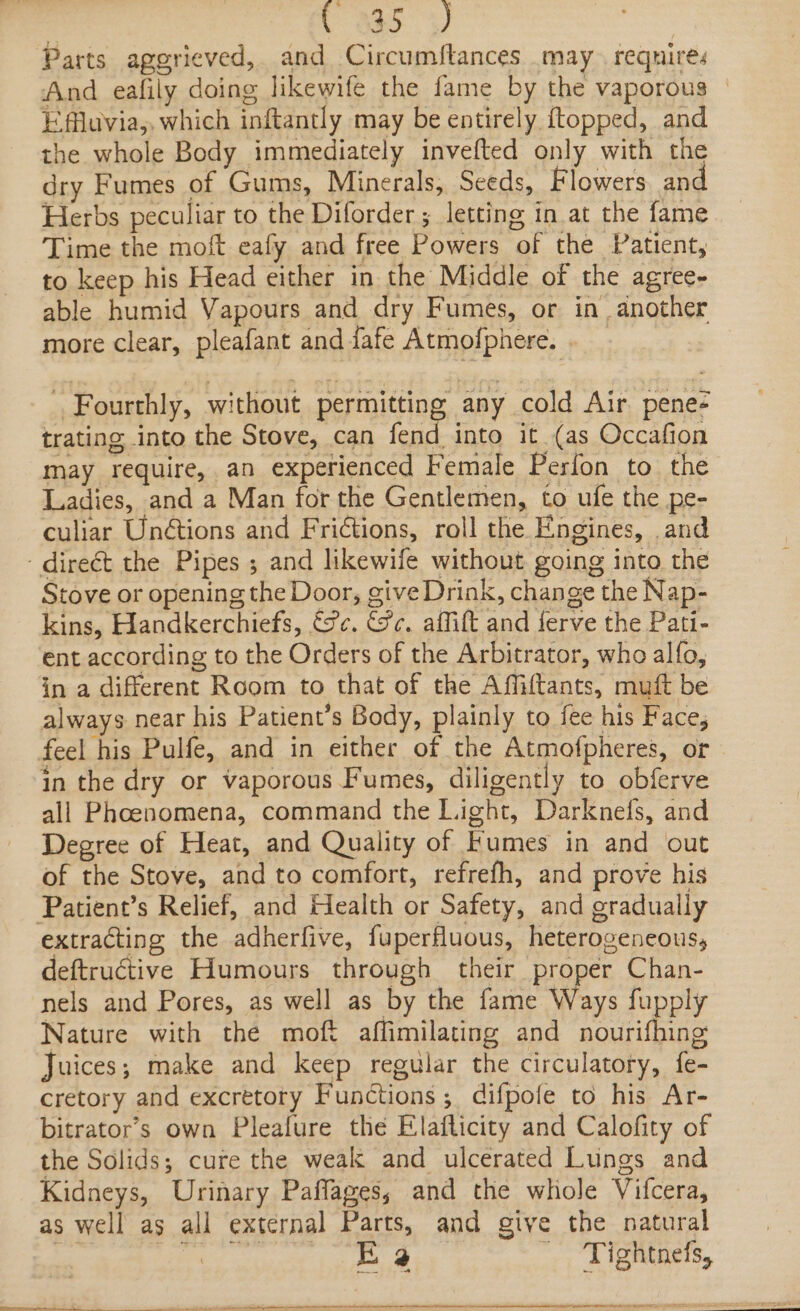 . ao Parts aggrieved, and Circumftances may requires And eafily doing likewife the fame by the vaporous | Efflavia,. which inftantly may be entirely ftopped, and the whole Body immediately invefted only with the dry Fumes of Gums, Minerals, Seeds, Flowers an Herbs peculiar to the Diforder ; letting in at the fame Time the moft eafy and free Powers of the Patient, to keep his Head either in the Middle of the agree- able humid Vapours and dry Fumes, or in another more clear, pleafant and fafe Atmofphere. . Fourthly, without permitting any cold Air. pene- trating into the Stove, can fend into it (as Occafion may require, an experienced Female Perfon to the Ladies, and a Man for the Gentlemen, to ufe the pe- culiar Un&amp;tions and Frictions, roll the Engines, and - direét the Pipes ; and likewife without going into the Stove or opening the Door, give Drink, change the Nap- kins, Handkerchiefs, &amp;@¢. ce. affift and ferve the Pati- ent according to the Orders of the Arbitrator, who alfo, in a different Room to that of the Affiftants, muft be always near his Patient’s Body, plainly to fee his Face, feel his Pulfe, and in either of the Atmofpheres, or in the dry or vaporous Fumes, diligently to obferve all Phcenomena, command the Light, Darknefs, and Degree of Heat, and Quality of Fumes in and out of the Stove, and to comfort, refrefh, and prove his Patient’s Relief, and Health or Safety, and gradually extracting the adherfive, fuperfluous, heterogeneous, deftructive Humours through their proper Chan- nels and Pores, as well as by the fame Ways fupply Nature with the moft affimilating and nourifhing Juices; make and keep regular the circulatory, fe- cretory and excretory Functions; difpofe to his Ar- bitrator’s own Pleafure the Elaflicity and Calofity of the Solids; cure the weak and ulcerated Lungs and Kidneys, Urinary Paffages, and the whole Vifcera, as well as all external Parts, and give the natural pee E @ - Tightnefs,