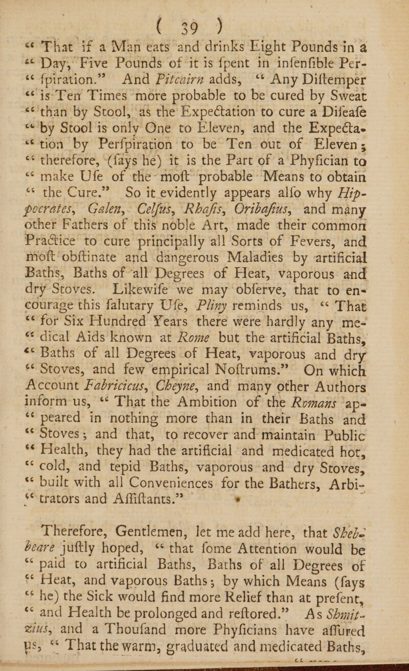 , SOR Se, That if a Man eats and drinks Eight Pounds ‘in a «&lt; Day, Five Pounds of it is {pent in infenfible Per- ‘¢ fpiration.” And Pitcairn adds, ‘ Any Diftemper &lt;¢ is'Ten Times more probable to be cured by Sweat “than by Stool, as the Expectation to cure a Difeafe “by Stool is only One to Eleven, and the Expecta- “tion by Perfpiration to be Ten out of Eleven; &lt;* therefore, (fays he) it is the Part of a Phyfician to “&lt; make Ufe of the- moft probable ‘Means to obtain ** the Cure.” So it evidently appears alfo why Hip- pocrates, Galen, Celfus, Rhafis, Oribafius, and many other Fathers of this noble Art, made their common Practice to cure principally al! Sorts of Fevers, and moft’obftinate and dangerous Maladies by artificial Baths, Baths of all’ Degrees of Heat, vaporous and dry Stoves. Likewife we may obferve, that to en- courage this falutary Ufe, Pliny reminds us, “ That “&lt; for Six Hundred Years there were hardly any me- * dical Aids known at Rome but the artificial Baths, &lt;&lt; Baths of all Degrees of Heat, vaporous and dry ‘¢ Stoves, and few empirical Noftrums.” On which Account Fabricicus, Cheyne, and many other Authors inform us, ‘** That the Ambition of the Romans ap *¢ peared in nothing more than in their Baths and ** Stoves; and that, to recover and maintain Public ** Flealth, they had the artificial and medicated hot, ‘cold, and tepid Baths, vaporous and dry Stoves, ** built with all Conveniences for the Bathers, Arbi- *trators and Affiftants.” * : Therefore, Gentlemen, let me add here, that Shede beare juftly hoped, ‘* that fome Attention would be ** paid to artificial Baths, Baths of all Degrees of ** Fieat, and vaporous Baths; by which Means (fays “* he) the Sick would find more Relief than at prefent, _* and Health be prolonged and reftored.” As Shmit~ zis, and a Thoufand more Phyficians have affured us, ** That the warm, graduated and medicated Baths,