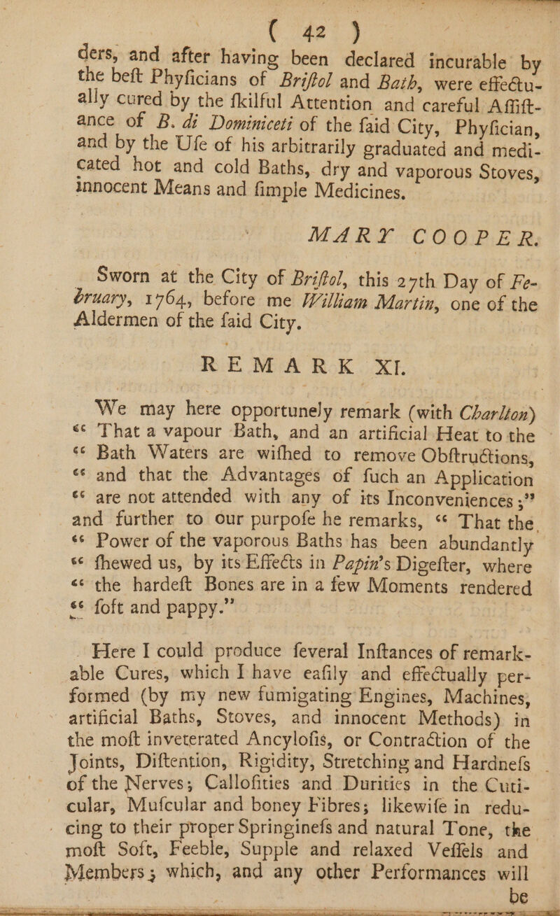 ders, and after having been declared incurable by the beft Phyficians of Briffol and Bath, were effectu- ally cured by the fkilful Attention and careful Afift- ance of B. di Dominiceti of the faid City, Phyfician, and by the Ufe of his arbitrarily graduated and medi- cated hot and cold Baths, dry and vaporous Stoves, innocent Means and fimple Medicines, MARY COOPER. Sworn at the City of Brifol, this 27th Day of Fe- bruary, 1764, before me William Martin, one of the Aldermen of the faid City. Rik NEA ROK xT We may here opportunely remark (with Charlfon) <¢ ‘That a vapour Bath, and an artificial Heat to the ~ ‘¢ Bath Waters are wifhed to remove Obftructions, «* and that the Advantages of fuch an Application ¢¢ are not attended with any of its Inconveniences ;”? and further to our purpofe he remarks, “* That the. «© Power of the vaporous Baths has been abundantly ‘© fhewed us, by its Effects in Papin’s Digefter, where << the hardeft Bones are in a few Moments rendered s¢ foft and pappy.” | - Here I could produce feveral Inftances of remark- able Cures, which I have eafily and effectually per- formed (by my new fumigating Engines, Machines; - artificial Baths, Stoves, and innocent Methods) in the moft inveterated Ancylofis, or Contraction of the Joints, Diftention, Rigidity, Stretching and Hardnefs - of the Nerves; Callofities and Duritics in the Cuti- ~ cular, Mufcular and boney Fibres; likewife in redu- - cing to their proper Springinefs and natural Tone, the moft Soft, Feeble, Supple and relaxed Veffels and Members ; which, and any other Performances will