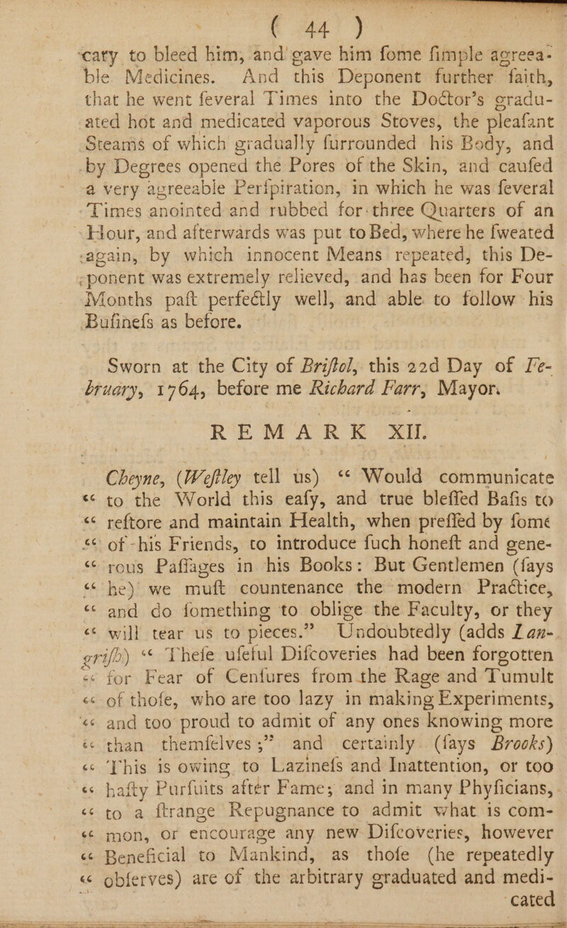ble. Medicines. And this Deponent further “faith, that he went feveral Times into the Doctor’s oradu- ated hot and medicated ie pat Stoves, the pleafant Steams of which gradually furrounded his Body, and -by Degrees opened the Pores of the Skin, and caufed @ Very z “apreeable Perfpiration, in which he was feveral Times anointed and rubbed for:three Quarters of an again, by which innocent Means repeated, this De- -ponent was extremely relieved, and has been for Four Months paft perfectly well, and able to follow his Bufinefs as before. Sworn at the City of Briftol, this 22d Day of Le- REMARK XI, Bi. (Weftley tell us) ‘* Would communicate «© to the World this eafy, and true bleffed Bafis to ‘¢ reftore and maintain Health, when preffed by fome “© of -his Friends, to introduce fuch honeft and gene- &lt;&lt; rous Paffages in his Books: But Gentlemen (fays Beak aye “mutt countenance the modern Practice, “and do fomething to oblige the Faculty, or they «© will tear us to pieces.” Undoubtedly (adds Z an- grifo ) «© Thefe ufetul Difcoveries had been forgotten «« for Fear of Cenfures fromthe Rage and Tumult «cs of thofe, who are too lazy in making Experiments, «s and too proud to admit of any ones knowing more &lt;6 ‘This 18s owing. to Lazinefs and Inattention, or too «s to a ftrange Repugnance to admit what 1s com- “© mon, or encourage any new Difcoveries, however «¢ Beneficial to Mankind, as thofe (he repeatedly &lt;&lt; oblerves) are of the arbitrary graduated and medi- . cated
