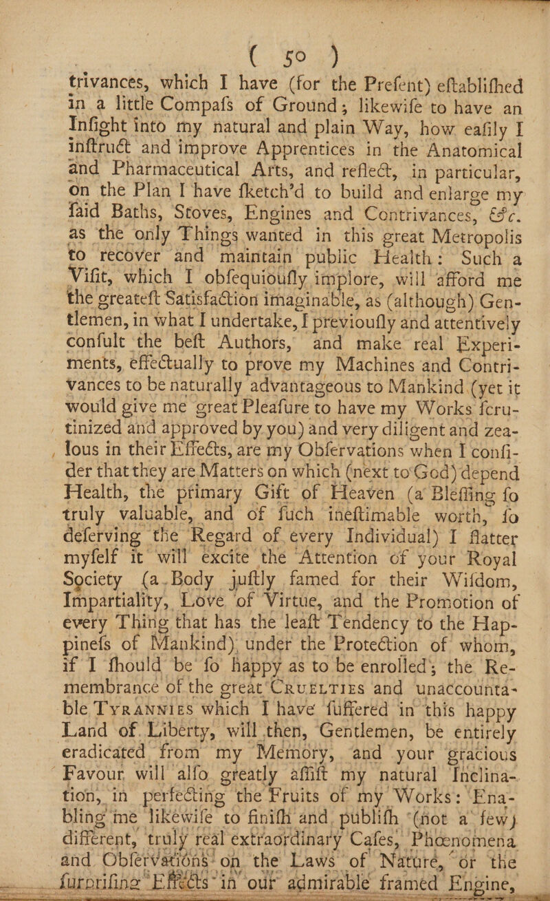 oe LP aa | trivances, which I have (for the Prefent) eftablithed in a little Compafs of Ground; likewife to have an Infight into my natural and plain Way, how eafily I inftruét and improve Apprentices in the Anatomical and Pharmaceutical Arts, and refle@, in particular, on the Plan I have fketch’d to build and enlarge my faid Baths, Stoves, Engines and Contrivances, €9c. as ‘the only Things wanted in this great Metropolis to recover and maintain public Health: Such a Vifit, which IT obfequioufly implore, will afford me the greateft Satisfaction imaginable, as (although) Gen- tlemen, in what I undertake, I previoufly and attentively confult the beft Authors, and make real Experi- ments, effectually to prove my Machines and Contri- vances to be naturally advantageous to Mankind (yet it would give me great Pleafure to have my Works {cru- _ tinized and approved by you) and very diligent and zea- Tous in their /:ffeéts, are my Obfervations when I confi- der that they are Matters on which (next to'God) depend Health, the primary Gift of Heaven (a Blefling fo _ truly valuable, and of fuch ineftimable worth, fo deferving the Regard of every Individual) I fatter myfelf it’ will excite the “Attention of your Royal Society (a.Body juftly famed for their Wifdom, Impartiality, Love ‘of Virtue, and the Promotion of _ every Thing that has the leaft Tendency to the Hap- pinefs of Mankind), under the ProteGtion of whom, if I fhould be’ fo happy as to be enrolled; the Re- membrance of the great‘CrurLTizs and unaccounta- ble Tyranwies which I have fuffered in this happy Land of. Liberty, will then, Gentlemen, be entirely eradicated from my Memory, . “and your ‘gracious Favour, will alfo greatly affift my natural ‘Inclina- tion, in perfecting ‘the Fruits of my Works: ‘Ena- bling me likewife to finifh and, publifh ‘(not a’ few) different, truly real extraordinary Cafes, Phocnomena and Obfervations* on the Laws ‘of Naturé, “or the _.. furprifina “ERGs “in” our admirable framed Engine, ~