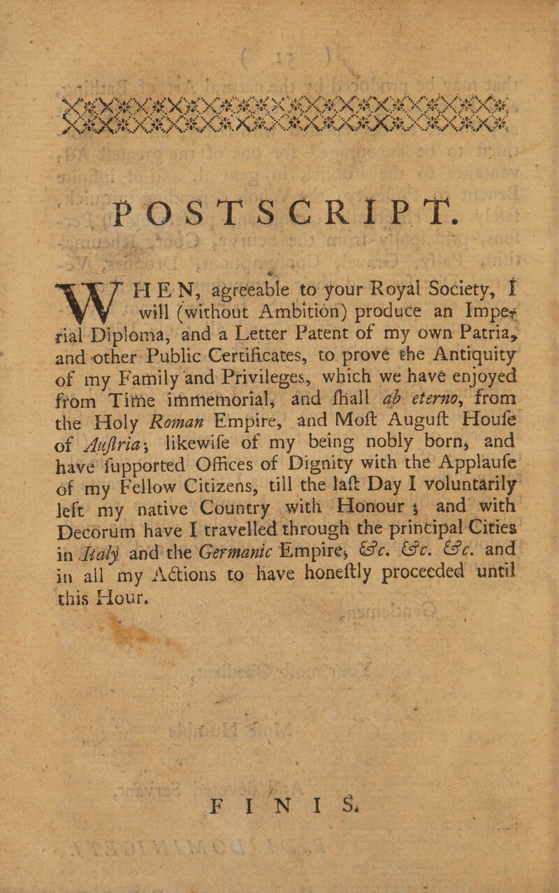 pas “%S fr . ty re  ’ r 2 ws ~ } Se ty ng m ‘ rs, ‘ 2: e Fon; Bie ° aes $0 ON 5 Oh ae ea a bi ae 40% 4 S Ee ee eee ee ree ee kde EI PEE OI EPO ON I AN PIA FIRE OSE BE PR ape i, + ‘, - yy . . ~ ‘Hs Poke. Clee 502 My 00s Ma, oP 9 “ey Rage Tal “<9 Ny on se 9e % “0 Ma p \ tin rie é eae ao, Oo, oe oe % oa s. 4 S ys ee” “oo “* 6 eo &amp; oe ‘S o@ Pe. ate’ eo 8 oe fe oe “oe * 27 7 tm *, See Se, FG TS PONT: | oo, 2 ee ae “Ws Se of 3% BP CLP L MS MIE IM ENC ee! 0 PaO PN, SUC EV FEO “iPAQ hee. RORY TD. W HEN, agreeable to your Royal Society, I WY © will (without Ambition) produce an Impeg rial Diploma, and a Letter Patent of my own Patria, and other Public Certificates, to prové the Antiquity of my Family and Privileges, which we have enjoyed from Tithe immemorial; and fhall ad eterno, from. the Holy Roman Empire, and Moft Auguft Houfe of Aufria,; \ikewife of my being nobly born, and — have fupported Offices of Dignity with the Applaufe - of my Fellow Citizens, till the lat Day I voluntarily’ left my native Country with Honours and with Decorum have I travelled through the principal Cities in Jal) and the Germanic Empire, Gc. Ge. Ge. and in all my Aétions to have honeftly proceeded until this Hour. » &amp; . ’ = we } fire: i