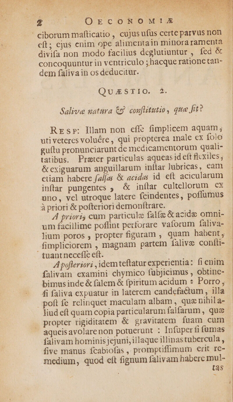 2 OECOROM!XE divifa non modo facilius deglutiuntur , fed &amp; concoquuntur in ventriculo ; hacque ratione tan- dem falivain os deducitur. QUESTIO. 2. Salive uatura &amp;j. couflitutio, que fit? Rrs»: Illam non eff? fimplicem aquam; uti veteres voluére , qui propterea nale ex íolo guítu pronunciarunt de medicamentorum quali- &amp; exiguarum anguillarum inftar lubricas, cam ctiam habere fal/as &amp; acides id eft acicularum inffar pungentes ; &amp; inílar cultellorum cx uno, vel utroque latere fcindentes, poffumus à priori &amp; pofteriori demonítrare. A prioris cum particule falfa &amp; azidee omni- um facillime poffint pezforare vaforum faliva- lium poros , propter figuram , quam habent, fimpliciorem , magnam partem falive confti- tuant necefle eft. A poflersori idem teftatur experientia: fi enim ífalivam examini chymico füubjicimus , obtinc- fi faliva expuatur in laterem candcefactum , illa . poft fe relinquet maculam albam , que nihil a- liud eft quam copia particularum falfarum , que propter rigiditatem &amp; gravitatem fuam cum aqueis avolare non potuerunt : Infuper fi fumas falivam hominisjejuni, illaque illinastubercula , five manus fcabiofas ,, prompuffimum erit re- medium, quod eít fignum falivam haberc mul- (as | j |