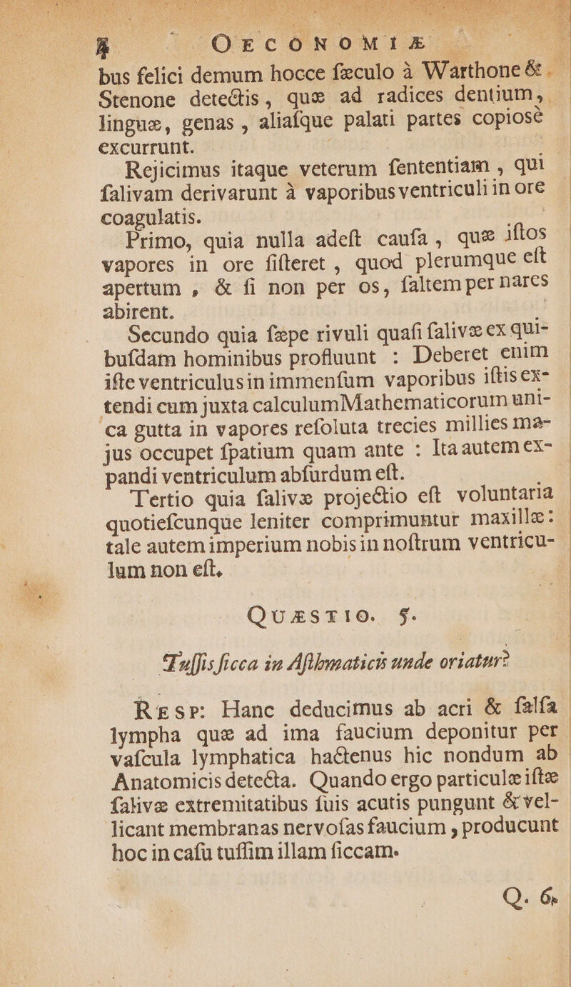 MP. 26v VERAS EE bus felici demum hocce feculo à Warthone &amp; . Stenone dete&amp;is, quas ad radices dentium, lingue, genas , aliaque palati partes copiose excurrunt. | : Rejicimus itaque veterum fententiam , qui falivam derivarunt à vaporibus ventriculiin ore coagulatis. 8:603 Primo, quia nulla adeft caufa, que iftos vapores in ore fifleret , quod plerumque ett apertum , &amp; fi non per os, faltem per nares abirent. | Secundo quia fzpe rivuli quafi falivee ex qui bufdam hominibus profluunt : Deberet enum ifte ventriculusin immenfüm vaporibus iftis ex- tendi cum juxta calculumMathematicorum uüBt- pandi ventriculum abfurdum eft. Tertio quia falivs proje&amp;tio eft voluntaria quotiefcunque leniter comprimunhtur maxillz: tale autem imperium nobisin noftrum ventricu- lum non eft, QuszxSTI1O. $. *Tuljfis ficca ia Aflbusaticis uude oriattr? Rs»: Hanc deducimus ab acri &amp; íalfía vafcula lymphatica hactenus hic nondum ab Anatomicis detecta. Quando ergo particule iftze falive extremitatibus fuis acutis pungunt &amp; vel- licant membranas nervofas faucium ; producunt hoc in cafu tuffim illam ficcam. Q. 6. * x