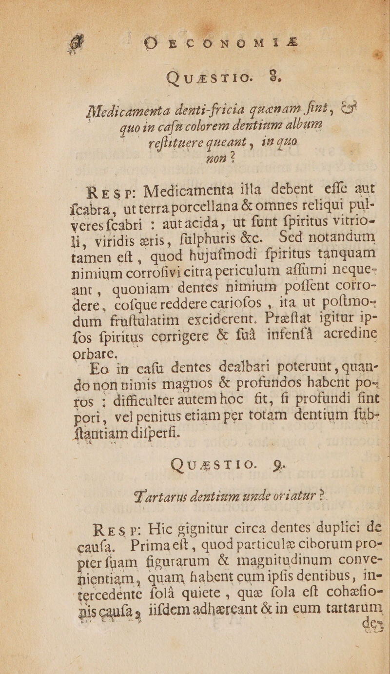 : [4 DW ECONOMI Ex QuasTIiO. 89, Medicamenta deuti-fricia quenam p] quoi cafa colorem dentizm album refltuere queaut , n quo «0n ? REs»: Medicamenta illa debent effe aut ícabra, utterra porcellana &amp; omnes reliqui pul- veresfcabri : autacida, ut funt fpiritus vitrio- li, viridis eris, fulphuris &amp;c. ed notandum tamen eit, quod hujufmodi fpiritus tauquam nimium corrofivi citra periculum aflumi neque- ant, quoniam dentes nimium poflent cotro- dere, cofque reddere cariofos , ita ut poftmo- dum fraftulatim exciderent. Pracftat igitur ip- fos fpiritus corrigere &amp; fuà infenfà acredine Orbate. — Eo in cafu dentes dealbari poterunt , quan- donon nimis magnos &amp; profundos habcnt po« ros ; difficulter autemhoc fit, fi profundi fint pori, vel penitus etiam per totam dentium füb- ftautiam difperfi. to QUAESTIO. 9. q'artarus dentium unde oriatur ?. Us caniazube e 2 ma. m rS Laon a ig da B irm ier -— PRIM aiU MU ira M ACE t CT Lp P tie! udi. i rur, Radon uni RT pterfuüam figurarum &amp; magnitudinum conve- nientiam, quam habent cum ipfis dentibus, in- tercedente folà quiete , quo fola eft cohzfio- dex -