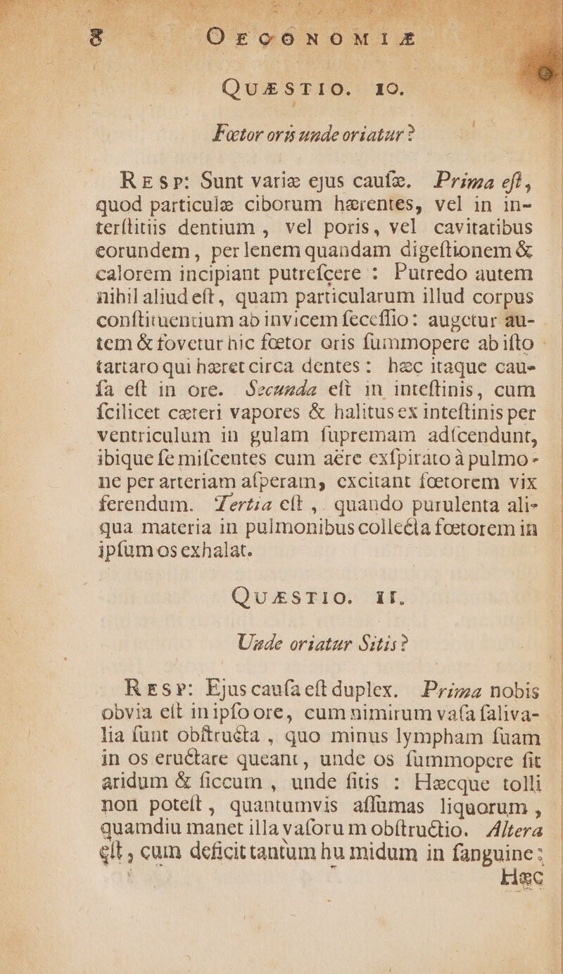 QUAESTIO. IO. [] Factor ovis uude oriatur ? Res»: Sunt variz ejus caufe. — Prizza eft, quod particule ciborum harentes, vel in in- teríhitus dentium , vel poris, vel cavitatibus eorundem, perlenem quandam digeftionem &amp; calorem incipiant putrefcere : Putredo autem nihil aliud eft, quam particularum illud corpus tartaro qui heret circa dentes: hzc itaque cau» ía eft in ore. Secuzda eli in inteftinis, cum fcilicet ceteri vapores &amp; halitusex inteflinis per ventriculum in gulam fupremam adícendunt, ibique fe mifcentes cum aere exfpirato à pulmo- ne per arteriam afperam,s cxcitant foetorem vix ferendum. Zertia cft ,. quando purulenta ali- qua materia in pulmonibus colleéia foetorem in ipfum os exhalat. QUESTIO. II. Uzde oriatur Sztis? Res»: Ejuscaufaeftduplex. Przz2 nobis Obvia eít inipfoore, cum nimirum va(a faliva- lia funt obítruéta , quo minus lympham fuam in os eructare queant, unde os fümmopcere fit aridum &amp; ficcum , unde fiis : Hacque tolli non poteft, quantumvis affümas liquorum , quamdiu manet illa vaforu m ob(tru&amp;io. | Zjtera glt cum deficittantum hu midum in fanguine: Haec