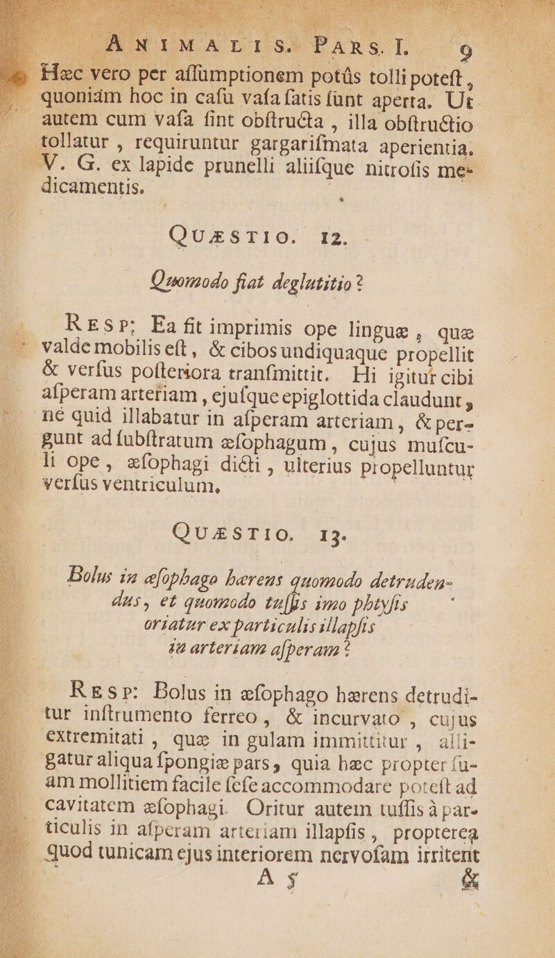 quoniam hoc in cafü vaía fatis fant aperta. Ut. utem cum vafa fint obílructa , illa obftru&amp;tio tollatur , requiruntur gargarifmata aperientia. - ply . G. ex lapide prunelli aliifque nitrofis me- dicamentis. | QUESTIO. I2. — Quomodo fiat deglutitio? . REsr; Ea fi imprimis ope lingue, que .— valde mobilis eft , &amp; cibos undiquaque propellit . &amp; verfus pofteniora tranfmittit. Hi igitur cibi afperam artetiam , ejufque epiglottida claudunt ,.- . né quid illabatur in afperam arteriam , &amp; per» .. gunt ad fubíiratum efophagum, cujus muícu- » h ope, smfophagi didi , ulterius propelluntur «. Verfus ventriculum, : QUAESTIO. 13. Bolus i &amp;opbago bereus quomodo detruden- dus, e£ quomodo ef: imo pbtyfrs orsatzr ex particulis illapfis ja arteriam a[peraum * REsp: Bolus in &amp;fophago herens detrudi- tur inftrumento ferreo, &amp; incurvato , cujus extremitati , quz in gulam immittitur ,. alli- gatur aliqua fpongiz pars, quia hzc propter fu- ; . ammollitiem facile (cfe accommodare poteft ad .. cavitatem efophagi. Oritur autem tuffis à par- |. Jticulis in afperam arteriam illapfis , propterea *. quod tunicam ejus interiorem nervofam irritent : A; emm