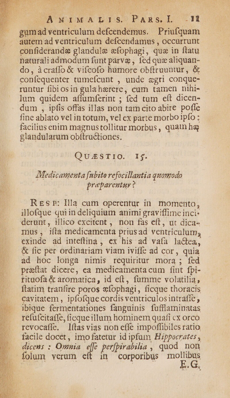 COSA WO IEMCATDISoPARS DL t gumad ventriculum defcendemus. Priufquam autem ad ventriculum defcendamus , occurrunt confiderande glandule efophagi, que in ftatu naturali admodum funt parve , fed que aliquan- do, àcraffo &amp; vifcofo hamore obftruuntur, &amp; confequenter tumefcunt , unde egri conque- runtur fibiosin gulaherere, cum tamen nihi- lum quidem affumferint ; fed tum e(t dicen- dum , ipfis offas illas non tamcito abire pofle fine ablato vel intotum, vel ex parte morbo ipfo : facilius enim magnustollitur morbus, quan hg glandularum obftructiones. | QUESTIO. Ij. AMedicanenta [nbito refocillantia quomodo prepareutar ? REs Pr: Illa cum operentur in. momento, illofque qui in deliquium animi graviffime inci: derunt, illico excitent ,. non fas eft, ut dica- inus, ifta medicamenta priusad ventriculum; exinde ad inteftina, ex his ad vaía laclea, &amp; fic per ordinariam viam iviffe ad cor, quia ad hoc longa nimis requiritur mora ; fed praftat dicere, ea medicamentacum fint fpi- rituofa &amp; aromatica, id eft, fumme volatilia, ftatim tranfire poros e&amp;fophapgi, ficque thoracis cavitatem , ipfofque cordis ventriculos intraffe ; ibique fermentationes fanguinis fufflaminatas refufcitaffe, ficque illum hominem quafi cx orco revocaffe. lílas vias non effe impoffibiles ratio facile docet, imo fatetur id ipfum Hippocrates dicens : Omnia efe per[pirabilia , quod non folum verum eít in corporibus mollibus