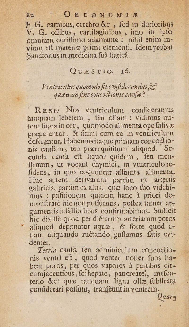 V. G. offibus, cartilaginibus , imo in ipfo omnium duriffimo adamante : nihil enim in- vium elt materie primi elementi. [dem probat SanGorius in medicina fuà ftaticà. QuUESTIO. 16. Veutriculus quomodo fit confiderandas 5? quanam fiut coucoctiogis cau(a ? —— Res»: Nos ventriculum confideramus tanquam lebetem , feu ollam : vidimus au- tem fuprain ore, quomodo alimenta ope faliva preparentur, &amp; fimul cum ca in ventriculum deferantur, Habemusitaque primam concodlio- nis caufam, feu prerequifitum aliquod. 5e- cunda caufa eft liquor quidem , feu men- firnuum, ut vocant chymici, in ventriculore- fidens, in quo coquuntur affumta alimenta. Huc autem derivarunt partim ex arteriis gaítricis, partim ex aliis, qua loco fuo videbi- mus : pofitionem quidem hanc à priori de- monftrare hic non poffüumus , poftea tamen ar- gumentisinfallibilibus confirmabimus. Sufficit hic dixiffe quod per dictarum arteriarum poros aliquod deponatur aque , &amp; forte quod e- tiam aliquando ructando, guftamus fatis evi- denter. | nis ventri eft, quod venter noíler fuos ha- beat poros, per quos vapores à partibus cir- cumjacentibus fc: hepate, pancreate;, mefen- terio &amp;c: que tanquam ligna olle fubítrata confiderari poffunt, tranfeuntin Made. uaa