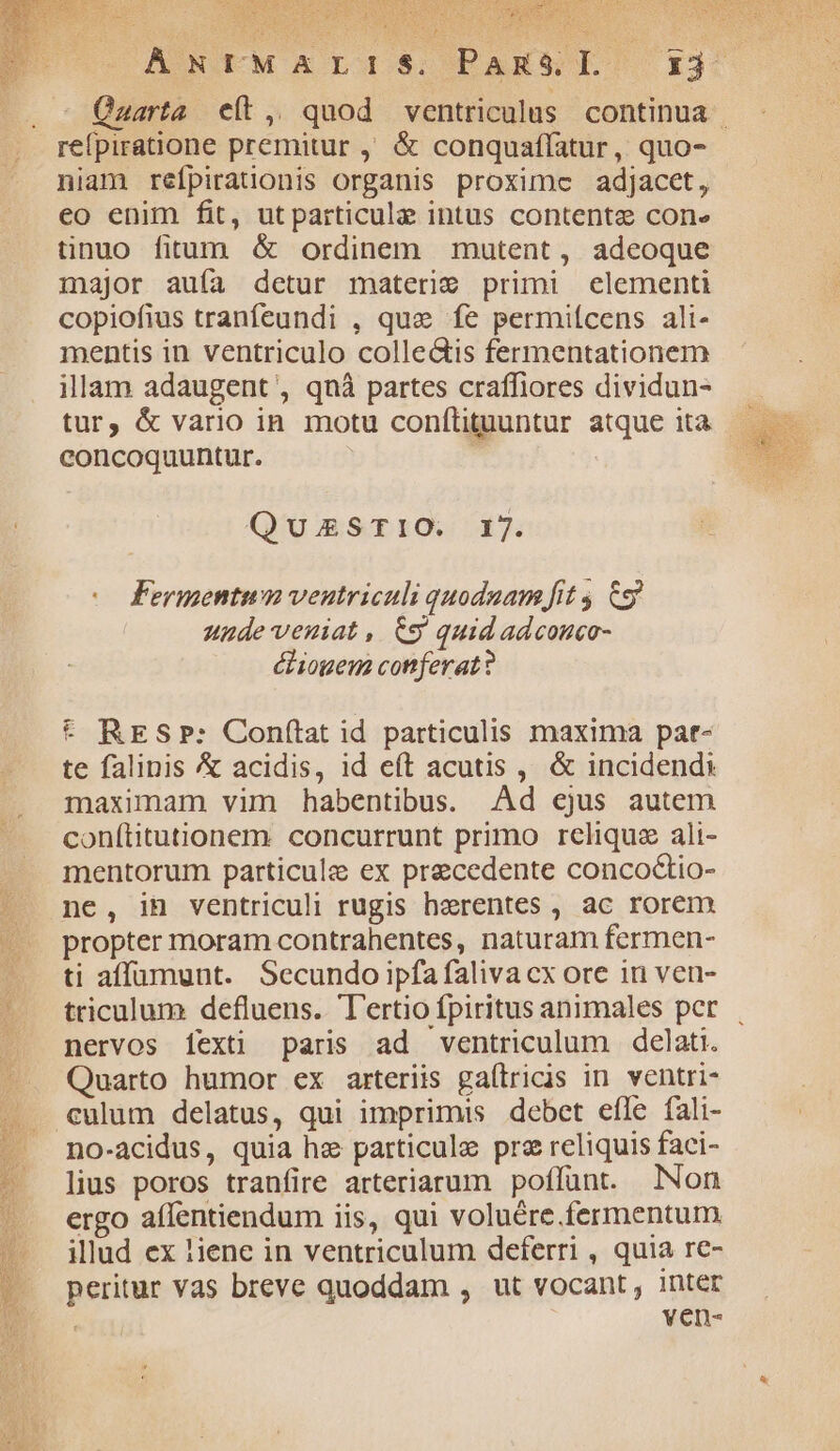 —. - Quarta elt, quod ventriculus continua . .. refpiratione premitur ,. &amp; conquaffatur, quo- niam refpirationis organis proximc adjacet, eo enim fit, utparticule intus contente cone tinuo fitum &amp; ordinem mutent, adeoque major auía detur materi9 primi elementi copiofius tranfeundi , que fe permiícens ali- mentis in ventriculo colleGtis fermentationem illam adaugent', qnàá partes craffiores dividun- concoquuntur. QuZESTIO. 17. ( Fermentum ventriculi quoduam fit 6g unude'venuiat, €9 quid adcouco- ébiogem cotferat? * RESP: Con(tat id particulis maxima pat- te falinis &amp; acidis, id eft acutis , &amp; incidends maximam vim habentibus. Ad cjus autem conítitutionem. concurrunt primo reliqua ali- mentorum particule ex precedente conco&amp;tio- ne, in ventriculi rugis herentes , ac rorem propter moram contrahentes, naturam fermen- ti affüumunt. Secundo ipfa faliva cx ore in ven- triculum defluens. Tertio fpiritus animales per | nervos [exti paris ad ventriculum delati. Quarto humor ex arteriis gaílricis in ventri- . culum delatus, qui imprimis debet efle fali- no-acidus, quia hz particule pre reliquis faci- lius poros tranfire arteriarum poffunt. Non ergo affentiendum iis, qui voluére.fermentum illud ex !iene in ventriculum deferri , quia re- peritur Vas breve quoddam , ut vocant, 1ntér : ven-