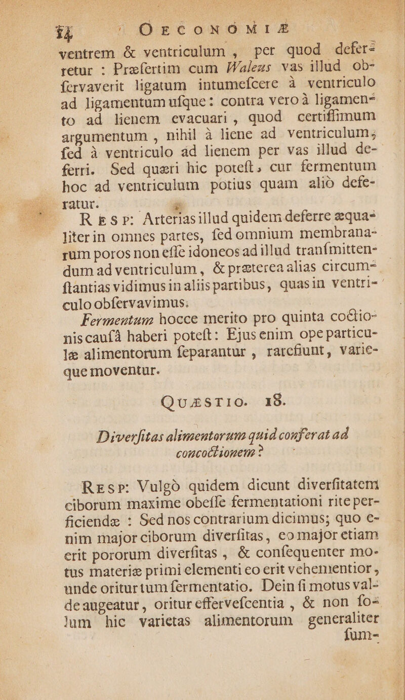 bo an MEE MV. su $4 | OgcoNOMrIÉE retur : Prafertim cum JWalezs vas illud ob- ífcrvaverit ligatum intumefcere à ventriculo ad ligamentum ufque: contra vero à ligamen- to ad lienem evacuari, quod certiffimum argumentum , nihil à liene ad ventriculum; fed à ventriculo ád lienem per vas illud de- ferri. Sed queri hic poteft, cur fermentum hoc ad ventriculum potius quam alio defe- : &amp; R&amp;sr: Arteriasillud quidem deferre equa liter in omnes partes, fed omnium membrana- rum poros non effe idoneos ad illud tranímitten- culo obfervavimus. Fermeutum; hocce merito pro quinta co&amp;tio- niscaufà haberi poteft: Ejusenim ope particu- le alimentorum feparantur , rarcfiunt, Varie- que moventur. QuzSTIO. 18. Diverfitas alimentorum quid conferat ad comcoéliouen ? Rrs»: Vulgó quidem dicunt diverfitatemi ciborum maxime obcíle fermentationi rite per- ficiendz : Sed nos contrarium dicimus; quo e- nim major ciborum diverfitas, co major etiam erit pororum diverfitas , &amp; confequenter mo- tus materi: primi elementi eo erit vehementior ; unde oriturtum fermentatio. Dein fi motus val- lum hic varietas alimentorum generaliter fum- a SA PETRUS pM R
