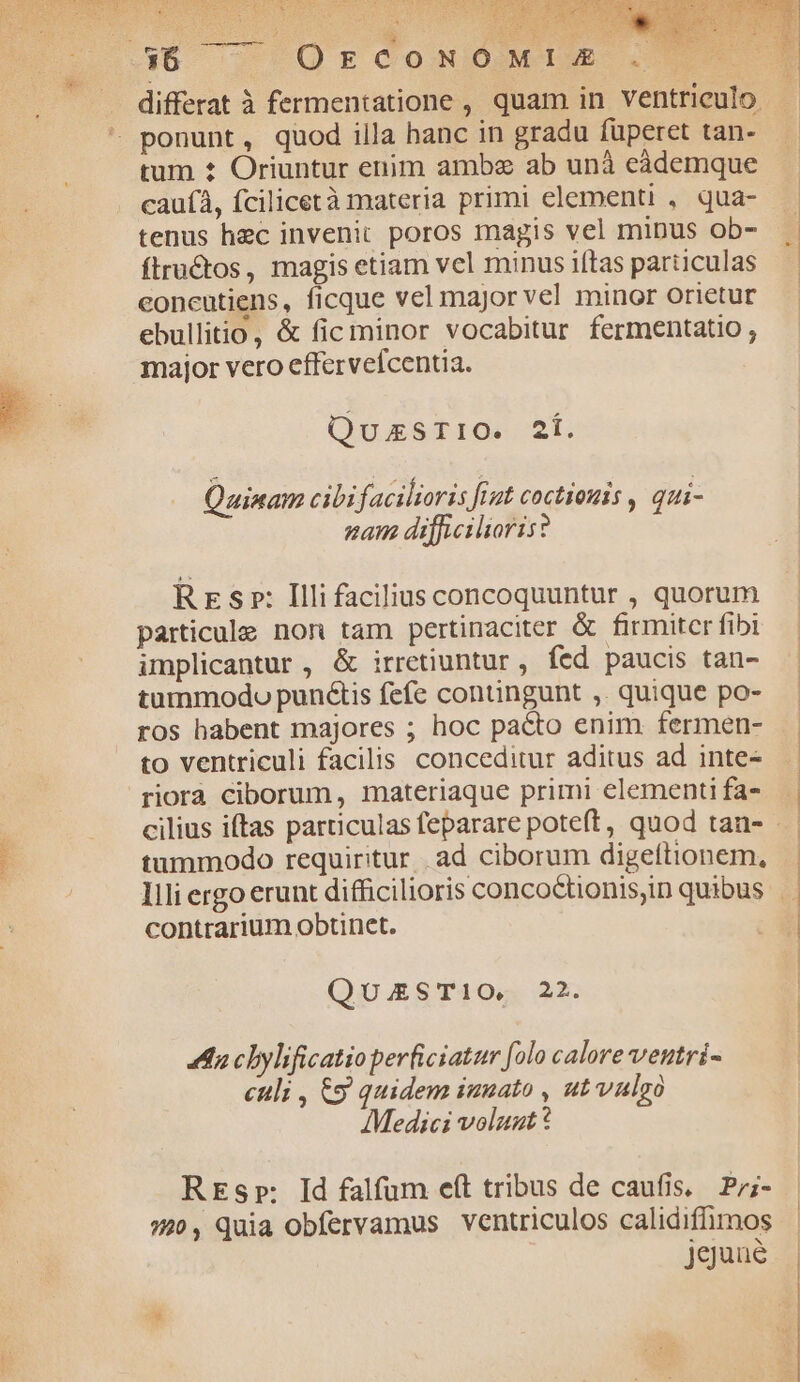 Ex dd differat à fermentatione , quam in ventriculo ponunt, quod illa hanc in gradu füperet tan- tum t Oriuntur enim amba ab unà eàdemque cauíà, fcilicetà materia primi elementi , qua- tenus hec invenit poros magis vel minus ob- flructos, magis etiam vel minus iftas particulas concutiens, ficque vel major vel minor orietur ebullitio, & fic minor vocabitur fermentatio ; major vero effervefcentia. QuxzsrrO« 2Í. Quinam cibi facilioris fiut coctiouis , qui- nam difficilioris? Rres»: Illifaciliusconcoquuntur , quorum particule non tam pertinaciter & firmiter fibi implicantur , & irretiuntur , fed paucis tan- tummodo puné&tis fefe contingunt ,. quique po- ros babent majores ; hoc pacto enim fermen- to ventriculi facilis conceditur aditus ad inte- riorà ciborum, materiaque primi elementi fa- tummodo requiritur. ad. ciborum digeítionem, contrarium obtinet. QuzSTI1O, 22. 4n cbylificatio perficiatur [olo calore veutri- culi , &9 quidem imuato , ut vulgo Medici volazt ? REsp: Id falfum eft tribus de caufis, Pr;- 770, Quia Obfervamus ventriculos calidiffimos jguaué