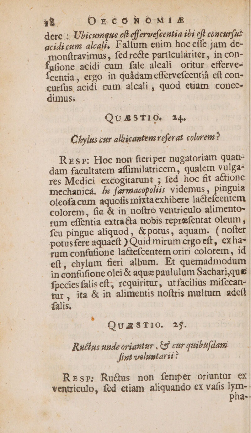 18. OrcohROoMisx acidi cum. alcali, l'altum enim hoc efle jam dc- fafione acidi cum fale alcali oritur. efferve- curfüs acidi cum alcali , quod etiam conce- dimus. QuEStIO. 24. Cbylus cur albicantem referat colorewa? res Medici excogitarunt ; fed hoc fit actione mechanica. /4 farmacopoliis videmus , pinguia oleofacum aquofis mixtaexhibere la&tefcentem feu pingue aliquod, &potus, aquam. ( nofter potus fere aquaeft ) Quid mirum ergo eft, exha- rum confufione lactefcentem oriri colorem, id eft, chylum fieri album. Et quemadmodum in confüfione olei & aque paululum Sachari,que fpecies falis eft; requiritur, utfacilius mifcean- falis. QuzSTIO. 2j. Rudlus uude oriautur ,&9 cur quibti[dam fiut voluntarii? Rzsr: Ru&us non femper oriuntür ex