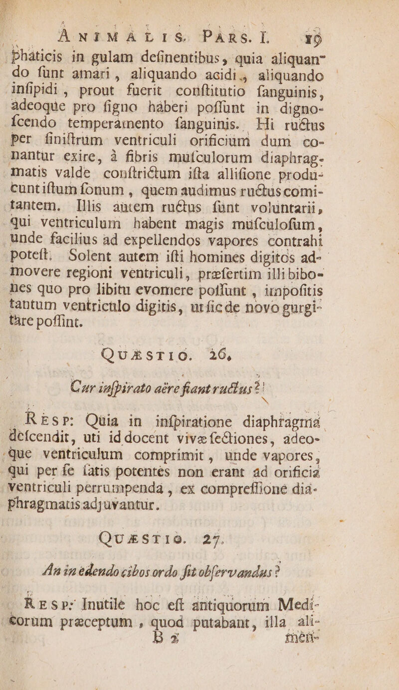 l ÀNTIMALIS Pans.L — rj do fünt amari, aliquando acidi. aliquando infipidi , prout fuerit conftitutio fanguinis, adeoque pro figno háberi poffunt in digno- Ícendo temperamento fanguinis. Hi ruétus - per finitrüm ventriculi orificüm dum co- matis valde conftrictum ifta allifione produ- cuntiftum fonum , quem audimus ructus comi- qui ventriculum habent magis müfculofüm, unde facilius ad expellendos vapores contrahi poteft. Solent autem ifti homines digitos ad-- movere regioni ventriculi, praefertim illi bibo- nes quo pro libitu evomere poffunt , irnpofitis tantum ventricülo digitis, utficde novo gurgi- tare poffint. Q UXESTIO. 26, Car in[pirato acre fiant ructus? h . REsr: Qaüia in infpiratione diaphtagmid. defcendit, uti id docent vivafectiones, adeo- ventriculi perrumpendá , ex compreffione dia- Phragmarts adjuvantur. QukSTIOG. 27. ln in edendo cibos ordo fit ob[ervandu:s ? Rrsp: Inutile hoc eft antiquorum Medi-