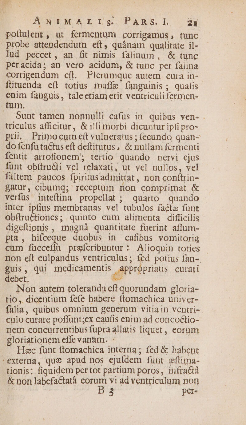 poítulent , ut fermentum corrigamus , tunc probe attendendum eft, quànam qualitate il- lud peccet, an fit nimis falinum, & tunc peracida; an vero acidum, & tunc per faiina corrigendum eft. Plerumque autem cura in- fttuenda eft totius maffe fanguinis ; qualis enim fanguis, taleetiam erit ventriculi fermen- tum. Sunt tamen nonnulli cafüs in. quibus ven- . triculus afficitur, &illimorbi dicuntur ipfi pro- pri. Primocuinett vulneratus ; fecundo quan- do fenfu ta&us eft deftitutus, & nullam fermenti fentit arrofionem'; tertio quando nervi ejus funt obftructi vel relaxati, ut vel nullos, vel faltem paucos fpiritusadmittat, non conftrin- gatur, cibumq; receptum ron comprimat & verfus inteflina propellat ; quarto quando inter ipfius membranas vel tubulos fact funt Obftruétiones; quinto cum alimenta difficilis digeftionis , magnà quantitate fuerint affum- pta, hifceque duobus in cafibus vomitoria cum fücceffu prefcribuntur : Alioquin toties non eft culpandus ventriculus; fcd potius fan-. guis, qui medicamentis P un curati debet. we iNon autem toleranda eft quorundam gloria- tio, dicentium fefe habere ftomachica univer- falia, quibus omnium generum vitiain ventri- culo curare poffunt;ex caufis enim ad concoctio- nem concurrentibus fupra allatis liquet, eorum gloriationem effe vanam. Hec funt ftomachica interna ; fed & habent externa, que apud nos ejufdem funt cfítima- tionis: fiquidem pertot partium poros, infractà & non labefaCtatà Dy vi ad ventriculum non 3 | pers