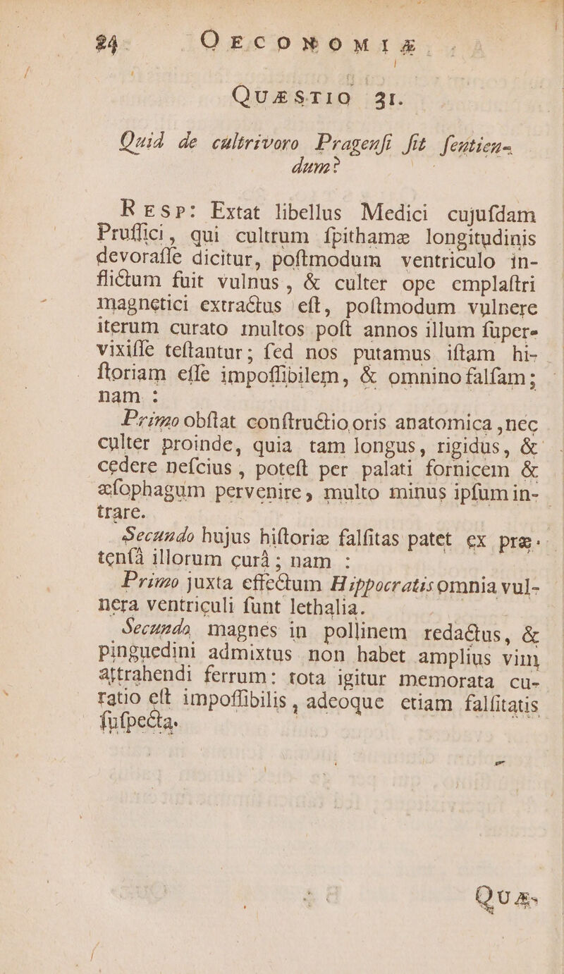 $4. OE coNOMIEX l QuESTIO 2r. Quid de cultrivoro Prageufi fit feutieu- nz? P 4 R Esp: Extat libellus Medici cujufdam Pruflici, qui cultrum fpithame longitudinis devorafle dicitur, poftmodum ventriculo in- flictum fuit vulnus, & culter ope cmplaftri magnetici extractus. eft, poftmodum vulnere iterum curato 1nultos poít annos illum füper- vixifle teftantur; fed nos putamus iftam hi- ftoriam effe impoffibilem, & omnino falfam; nam : Primo obflat conftru&tio oris anatomica ,nec ub i cedere neícius , poteft per palati fornicem & trare. Secundo hujus hiftoriz falfitas patet ex pra. ten(à illorum curà ; nam : ! Primo juxta effectum Hippocratis omnia vul- nera ventriculi funt lethalia. ; Secundo magnes in pollinem redactus, & pinguedini admixtus non habet amplius vim attrahendi ferrum: tota igitur memorata cu- ratio elt impoffibilis, adeoque ctiam falfitatis fufpcéta. |