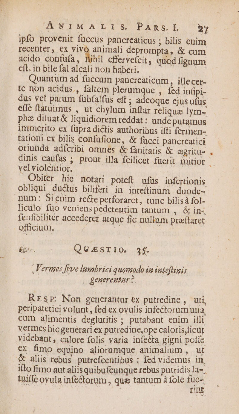 * Lf URN TMALIS PAR s. I. 27 ipfo provenit fuccus pancreaticus ; bilis enim recenter, €x vivo animali deprompta, & cum acido confufa, nihil effervefcit, quod fignum eft. in bile fal alcali non haberi. Ts Quantum ad fuccum pancreaticum , illecer- te non acidus., faltem plerumque , fed infipi- dus vel parum fübfalfus eft; adeoque ejus ufüs efle ftatuimus , ut chylum inftar relique lym« pha diluat & liquidiorem reddat : unde putamus immerito ex füpra dictis authoribus ifti fermen- tationi ex bilis confüfione, & fücci pancreatici oriunda adfcribi omnes & fànitatis & egritu- dinis caufas ; prout illa fcilicct fuerit mitior . vel violentior. | Obiter hic notari poteft ufus infertionis obliqui ductus biliferi in inteftinum | duode- num: Sienim recte perforaret, tunc bilisà fol- liculo füo veniens pedetentim tantum , & in- feufibiliter accederet atque fic nullum praítaret . officium, à 9 ^n QUESTIO. $3. ,l'ermes [eve lumbrici quomodo in iptefhinis . generentar ? Rrsr: Non generantur ex putredine , uti, Peripatetici volunt, fed ex ovulis infectorum una cum alimentis deglutitis ; putabant enim illi Vermces hic generari ex putredine,ope caloris,ficut videbant, calore folis varia infecta gigni pofle. €X fimo equino aliorumque animalium , ut & aliis rebus putrefcentibus : fed videmus in, ifto fimo aut aliisquibu(cunque rebus putridis la». tüiffe ovula infe&torum , que tantum à fole RS