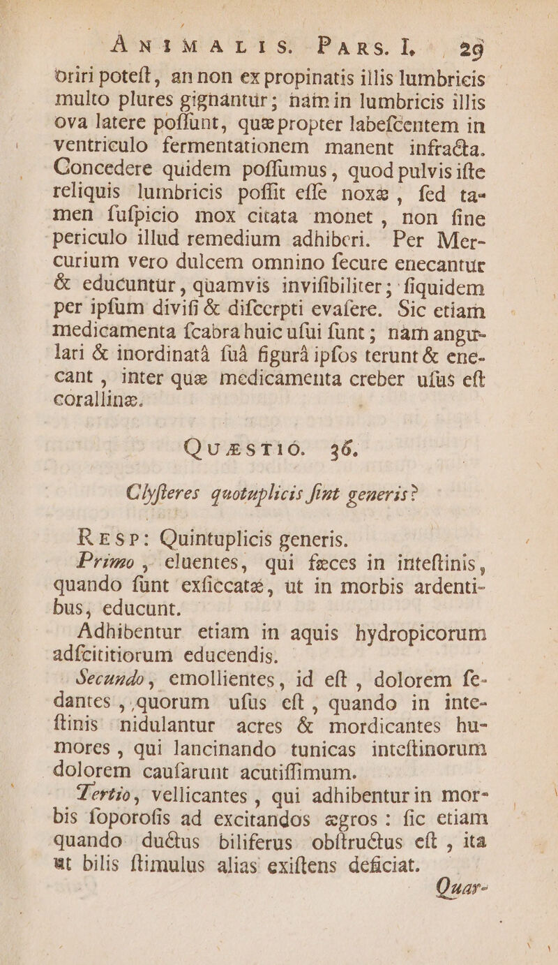 OUAETNOM'A'LT S -PAmzs. LL. ,:29 oriri poteft, an non ex propinatis illis lumbricis multo plures gignántür; nainin lumbricis illis ova latere poffunt, qu&amp; propter labefcentem in ventriculo fermentationem manent infracta. Concedere quidem poffumus , quod pulvis ifte reliquis lumbricis poffit effe noxe, fed ta- men fufpicio mox citata monet, non fine periculo illud remedium adhiberi. Per Mer- curium vero dulcem omnino fecure enecantur &amp; educuntür, quamvis invifibiliter; fiquidem per ipfum divifi &amp; difcerpti evafere. Sic etiam medicamenta fcabra huic ufui funt ; nàm angu- lari &amp; inordinatà füà figurá ipfos terunt &amp; ene- cant, inter que medicamenta creber uíüs eft corallinz. Qu;STiÓ. 236. Clyfleres. quotuplicis fist geueris? RES»: Quintuplicis generis. Primo , eluentes, qui fzeces in inteftinis, quando fünt exficcaté, üt in morbis ardenti- bus, educunt. Adhibentur etiam in aquis hydropicorum adfcititiorum educendis. | Secuudo, emollientes, id eft , dolorem fe- dantes ,,quorum ufüs eft, quando in inte- ftinis nidulantur acres &amp; mordicantes hu- mores , qui lancinando tunicas intcítinorum dolorem caufarunt acutiffimum. Tertio, vellicantes , qui adhibenturin mor- bis foporofis ad excitandos egros: fic etiam quando ductus biliferus obítructus eít , ita «ut bilis ftimulus alias exiftens deficiat.  uar-