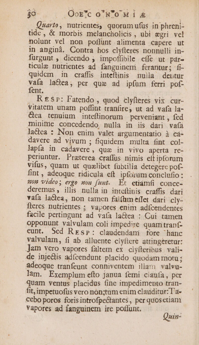 390. |. Ook'coNoMi &amp; Quarto, nutrientes, quorum ufüs in phreni- tide, &amp; morbis melancholicis , ubi egri vel nolunt vel non poflunt alimenta capere ut in anginà. Contra hos clyfleres nonnulli in- furgunt , dicendo ; impoflibile effe ut páre ticule nutrientes ad fanguinem ferantur; fi- quidem in craffis inteftinis nuilla dentur vaía lactea, per qui ad ipfüm ferri pof- fent. | | GERE . R£$r: Fatendo , quod clyfteres vix cur- Vitatem unam poffint tranfire, ut ad vafa la- &amp;ca tenuium inteftinorum perveniant , fed minifie concedendo, nulla in iis dari vaíà lactea : Non enim valet argumentatio à cá- davere ad vivum ; fiquidem multa fint col- lapfa in cadavere, que in vivo aperta. re- periuntur. Praterea craffus nimis eít ipforum vifus, quam ut quxlibet fübtilia detegere pof- fint , adeoque ridicula eft ipforum conclufio : W0M Video; ergo mom fuut. Ft etiamfi conce- deremus, illis nulla in inteflipis craffis dari vaía lactea, non tamen falfüm effet. dari cly- fteres nutrientes ; vapores enim adícendentes facile pertingunt ad vaía lactea : Cui tamen opponunt valvulam coli impedire quam tranf- eunt. 5ed Resp»: claudendani fore hanc valvulam, fi ab alluente clyítere attingeretur: Jam vero vapores faltem ex ciyfteribus vali- de inje&amp;tis adícendunt placido quodam motu ; adeoque tranfeunt conhiventem illam valvu- lam. Exemplum efto janua femi ciauía, per quam ventus placidus (ine impedimento tran- fit,impetuofüs vero nón:tum enim clauditur: l'a» Cébo poros foris introfpectantes, per quosetiani Vapores ad languinem ire poffunt. Quin: uin-