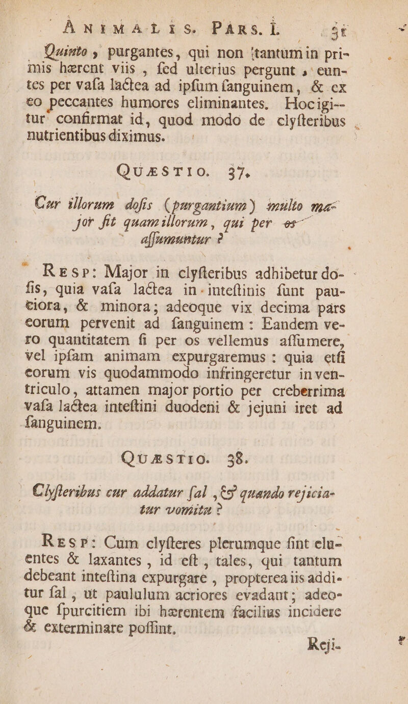 (| AwigMwÁALi1s Pàxsl — 3 . Quinto , purgantes, qui non :tantumin pri- mis hercnt viis , fed ulterius pergunt ,' eun- tes per vafa lactea ad ipfum (anguinem, & cx co peccantes humores eliminantes, Hocigi-- nutrientibus diximus. QuxSTIO. 37, Cor. illorum. dofis (purgautium) multo ma- Jot fit. quamillorum, qui per es ^ affumuntur ? fis, quia vafa la&ea in.inteíinis fünt pau- tiora, & minora; adeoque vix decima pars corum pervenit ad fanguinem : Eandem ve- rO quantitatem fi per os vellemus affümere, vel ipfam animam expurgaremus : quia etfi eorum vis quodammodo infringeretur in ven- triculo, attamen major portio per creberrima vafa lactea inteftini duodeni & jejuni iret ad fanguinem. QuasTriO. 38. - Ciyfleribus cur. addatur (al ,€9 quando rejicia- tur voréita ? Resr: Cum clyfteres plerumque fint elu- entes & laxantes , id eít , tales, qui tantum debeant inteítina expurgare , propterea iis addi- tur fal , ut paululum acriores evadant; adeo- que fpurcitiem ibi herentem facilius incidere & exterminare poffint, Rcji- 4