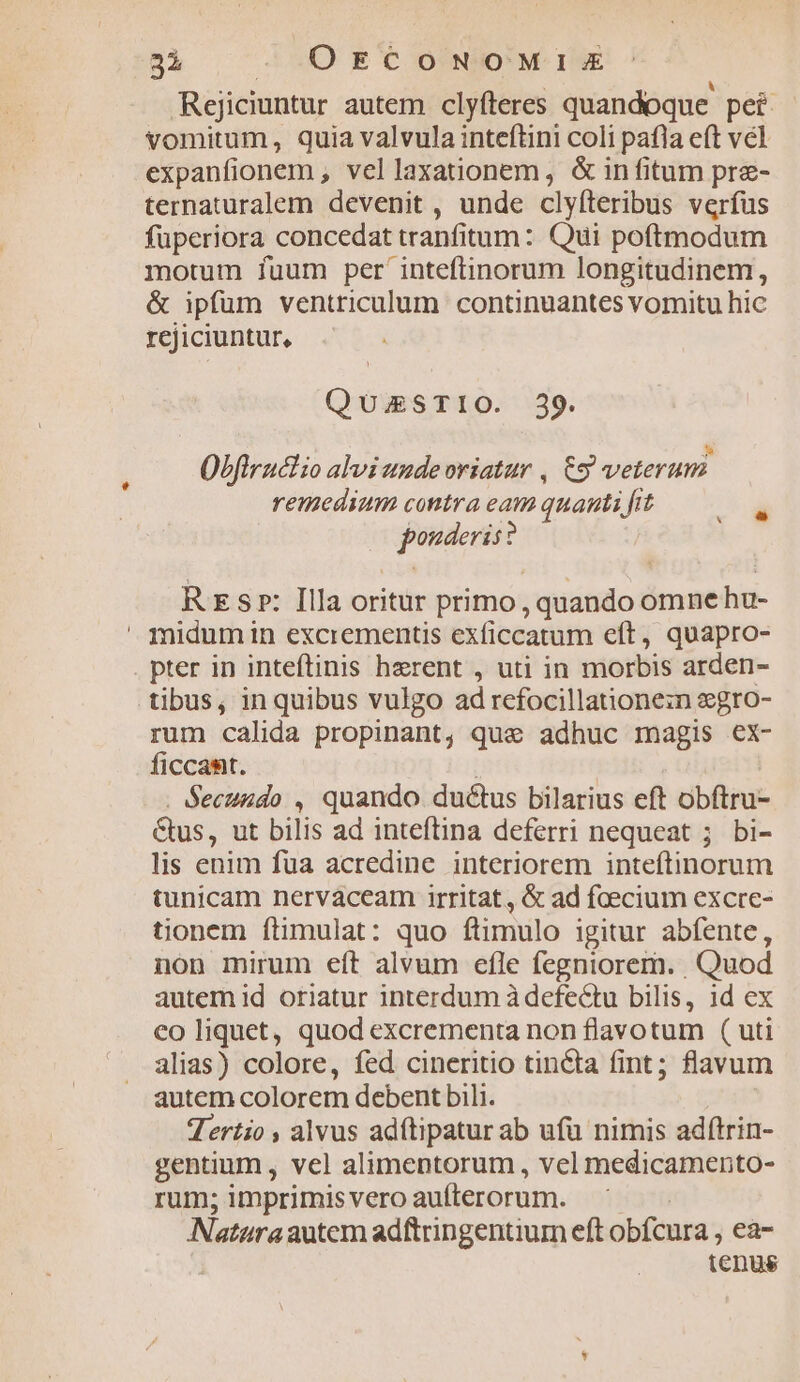 3i ». OkECONOMIE Rejiciuntur autem clyfteres quandoque pei vomitum, quia valvula inteftini coli pafla eft vel expanfionem , vellaxationem , & in fitum pre- ternaturalem devenit , unde clyfteribus verfus füperiora concedat tranfitum: Qui poftmodum morum fuum per inteftinorum longitudinem, & ipfum ventriculum continuantes vomitu hic rcjiciuntur, QUESTIO. 39. : : : B Obfiruclio alviunudevriatur , &9 veterum remedium contra eam quauti fit pouderis: i Rs»: Illa oritur primo, quando omne hu- midum in excrementis exficcatum eft, quapro- pter in inteftinis herent , uti in morbis arden- rum calida propinant, que adhuc magis ex- ficcamt. . Secuzdo , quando ductus bilarius eft obftru- &us, ut bilis ad inteftina deferri nequeat ; bi- lis enim fua acredine. interiorem inteftinorum tunicam nervaceam irritat, & ad fcecium excre- tionem ftimulat: quo ftimulo igitur abfente, non mirum eít alvum efle fegniorem. Quod autem id oriatur interdum à defectu bilis, id ex co liquet, quod excrementa non flavotum ( uti alias) colore, fed cineritio tin&ta fint; flavum autem colorem debent bili. Tertio , alvus adítipatur ab ufu nimis adítrin- gentium , vel alimentorum , vel medicamento- rum; imprimis vero aufterorum. Naturaautcm adftringentium eft obfcura, ea- tenus