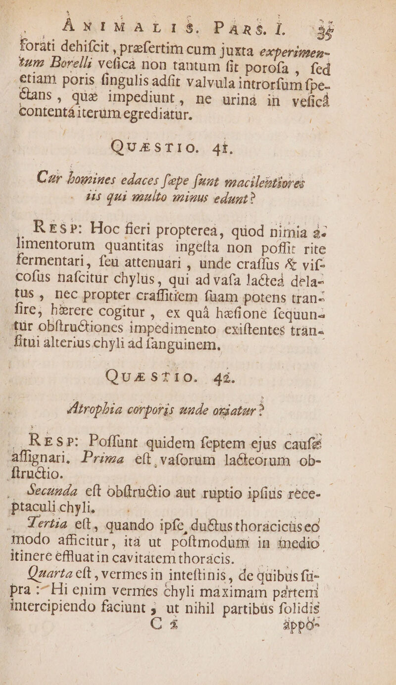 : on  A pr Mer ut. ÁNIMALIS, PAan&amp;L de forati dehifcit , przfertim cum Juxta experimen- tum Borelli veicà non tantum fit porofa , fed €tiam poris fingulis adit valvula introrfüm fpe- Gans, que impediunt, ne urinà in vefici Contentá iterum egrediatur. i QuEzSTIO. 4i. Car bowines edaces fepe [uut macileptiores H5 qui multo minus edugt? , KEs»: Hoc fieri proptereá, quod nimia à- limentorum quantitas ingeíta non pofli: rite fermentari, feu attenuari , unde craffüs &amp; vif- cofus nafcitur chylus, qui ad vafa lacted dela- tus , nec propter craffitiem füam potens tran- fire, birere cogitur, ex quà hafione fequuna tür obíiructiones impedimento. exiftentes trán« - fitui alterius chyli ad fanguinem. QuESTIO. 4i. dAtropbia corporis smude oriatur ? , RES»: Poffunt quidem feptem ejus caufz affignari, Prima eft vaforum la&amp;teorum ob- fiructio. | ; .. Secunda eft obíira&amp;tio aut ruptio ipfitis rece- ptaculi chyli, id. .. Tertia eít, quando ipfe, du&amp;us thorácicüs eo modo afficitur, ità ut poftmodum: in inedio. itinereefluatincavitatemthordcis. — Qzarta eft , vermes in inteftinis, de quibus fü- pra :^Hi enim vermes chyli maximam partem intercipiendo faciunt ; ut nihil partibus folidis C appo