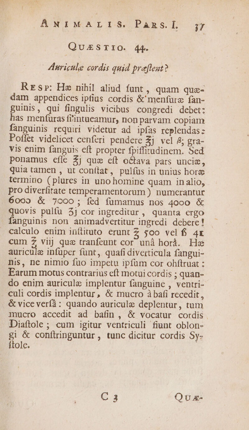 QUESTIO. 44. | Jhnricile cordis quid prefleut? RrEsr: Hz nihil aliud funt, quam qua- dam appendices iptius cordis &'menfüre fan- guinis, qui fingulis vicibus congredi debet: has meníuras fi'intueamur, non parvam copiam fanguinis requiri videtur ad ipfas replendas: Poffet videlicet cenferi pendere 2j vel &; gra- vis enim fanguis eft propter fpiffitudinem. Sed ponamus eflc 2j quae eft o&ava pars unciz, quia tamen , ut conftat, pulfus in unius hora termino (plures in uno homine quam inalio, pro diverfitate temperamentorum ) numerantur 6009 & 7000; fed fümamus nos 4000 & quovis pulfu 2j cor ingreditur, quanta ergo fanguinis non animadvertitur ingredi debere ! calculo enim inítituto erunt Z 500 vel fi 4x cum 2 viij que tranfeunt cor unà horá. He auricule infüper funt, quafi diverticula fangui- nis, ne nimio fuo impetu ipfum cor ohftruat : Earum motus contrarius eft motui cordis ; quan- do enim auricule implentur fanguine , ventri- . culi cordis implentur, & mucro àbafi recedit, & vice verf: quando auricule deplentur, tum mucro accedit ad bafin , & vocatur cordis . Diaftole; cum igitur ventriculi fiunt oblon- gi & conítringuntur, tunc dicitur cordis Sy- ftole. C 3 QU x-
