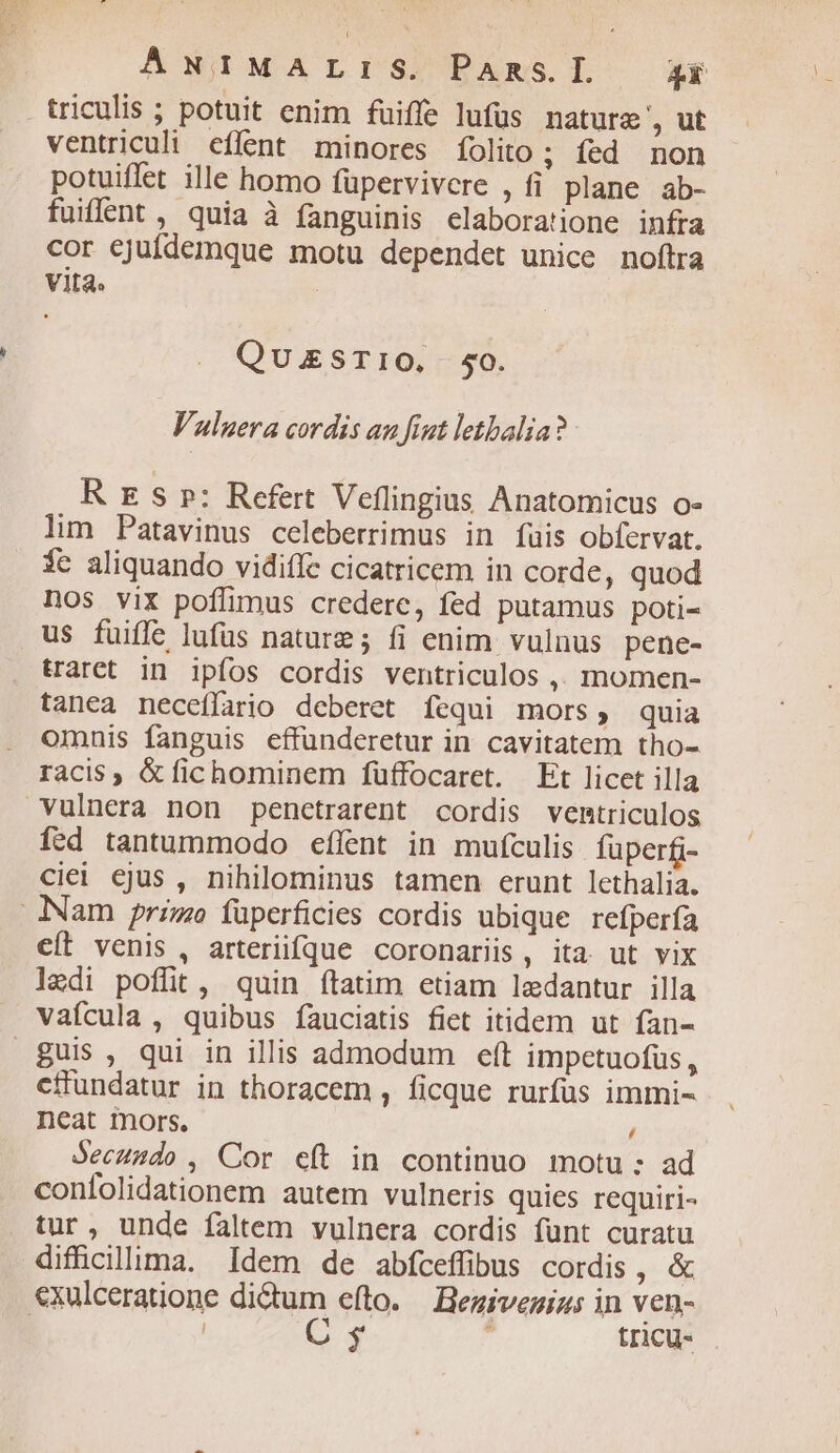 . triculis ; potuit enim fuiffe lufüs nature ', ut ventriculi eflent minores folito; fed non potuiffet ille homo füpervivcre , fi plane ab- fuiffent , quia à fanguinis elaboratione infra cor cjufdemque motu dependet unice noftra Vita. QUESTIO. $50. Valgera cordis au fint letbalia? R ES p: Refert Veflingius Anatomicus o- lim Patavinus celeberrimus in fuis obfervat. $c aliquando vidifle cicatricem in corde, quod Dos vix poffimus credere, fed putamus poti- us fuiffe lufüs nature; fi enim vulnus pene- traret in ipfos cordis ventriculos ,, momen- tanea neceffario deberet fequi mors, quia omnis fanguis effunderetur in cavitatem tho- racis , &amp; fichominem füffocaret. Et licet illa vulnera non penctrarent cordis ventriculos Ífed tantummodo effent in mufculis fuperf- ciei ejus , nihilominus tamen erunt lethalia. Nam primo füperficies cordis ubique refperfa cít venis, arterifque coronariis, ita. ut vix lzdi poffit, quin ftatim etiam lzdantur illa vafícula , quibus fauciatis fiet itidem ut fan- guis, qui in illis admodum eft impetuofus, effundatur in thoracem , ficque rurfus immi- neat mors. / Jecuudo , Cor eft in continuo motu : ad confolidationem autem vulneris quies requiri- tur, unde faltem vulnera cordis funt curatu difücillima. Idem de abfcefübus cordis, &amp; exulceratione dictum efto. Bezivezig: in ven- | C s . tricu-