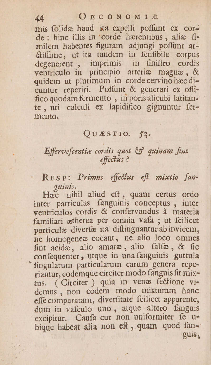mis folide haud xa expell poflunt ex cor- de: hinc illis in 'corde haerentübus , alim. fi- milem habentes figuram adjungi poffunt ar- - étiffüne, ut ita tandem in fenfibile corpus degenerent , imprimis in finiftro. cordis ventriculo in principio arterie magne, &amp; quidem ut plurimum in corde cervino hac di- cuntur reperiri. Poflünt &amp; generari ex offi fico quodam fermento , in porisalicubi latitan- tc, uti calculi ex lapidifico gignuntur fere mento. : QuESTIO. $3. Efferve[centie cordis quot €$' quiam fiut effectus ? Res»: Primus effeclus efl wmixtio [am- guinis. Hec nihil aliud eff, quam certus ordo inter particulas fanguinis conceptus , inter ventriculos cordis &amp; confervandus à materia familiari etherea per omnia vafa ; ut fcilicet particule diverfe 1ta diftinguantur ab invicem, ne homogenee coéant, nc alio loco omnes fint acide, alio amare, alio falfa, &amp; fic confequenter, utque in unafanguinis guttula fingularum particularum earum genera repc- riantur, eodemque circiter modo fanguis fit mix- tus. ( Circiter ) quia in vene fectione vi- demus , non eodem modo mixturam hanc effe comparatam, diverfitate Ícilicet apparente, dum in vafculo uno, atque altero fanguis excipitur. Caufa cur non uniformiter fe u- bique habeat alia non eft , quam quod fan-- gui$,