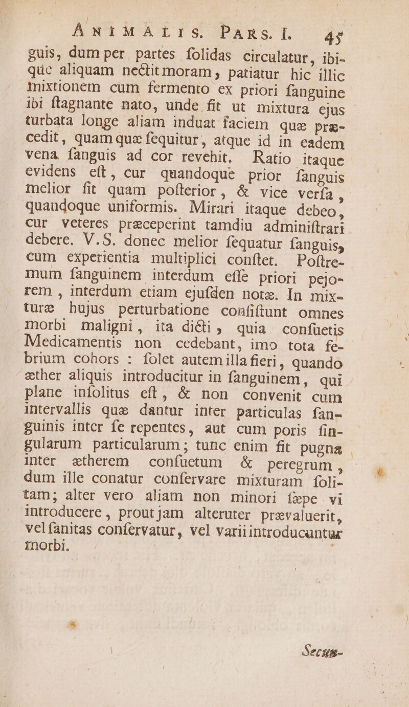 | ANINATISOPARST 4) guis, dum per. partes folidas circulatur, ibi- quc aliquam nectitmoram , patiatur hic illic mixtionem cum fermento ex priori fanguine ibi ftagnante nato, unde fit ut mixtura ejus turbata longe aliam induat faciem que prg- cedit, quam que fequitur, atque id in eadem vena fanguis ad cor revehit. Ratio itaque evidens e(t, cur quandoque prior fanguis melior fit quam poflerior, &amp; vice verfa ; quandoque uniformis. Mirari itaque debeo, cur veteres praceperint tamdiu adminiítrari debere. V.S. donec melior fequatur fanguis, cum experientia multiplici conftet. Poflre- mum fanguinem interdum efle priori pejo- rem , interdum etiam ejufden note. In mix- ture bujus perturbatione confiftunt omnes norbi maligni, ita di&amp;i ; quia confuetis Medicamentis non cedebant, imo tota fe- brium cohors : folct autemillafieri, quando ether aliquis. introducitur in fanguinem, qui plane infolitus eft, &amp; non convenit cum intervalis quae dantur inter particulas fan- guinis intcr fe repentes, aut cum poris fin- gularum particularum ; tunc enim fit pugna inter atherem — confüetum &amp; peregrum , dum ille conatur confervare mixturam (oli- tam; alter vero aliam non minori íepe vi introducere , proutjam alteruter prevaluerit, velfanitas confervatur, vel variiintroducauntur morbi. | Secum-