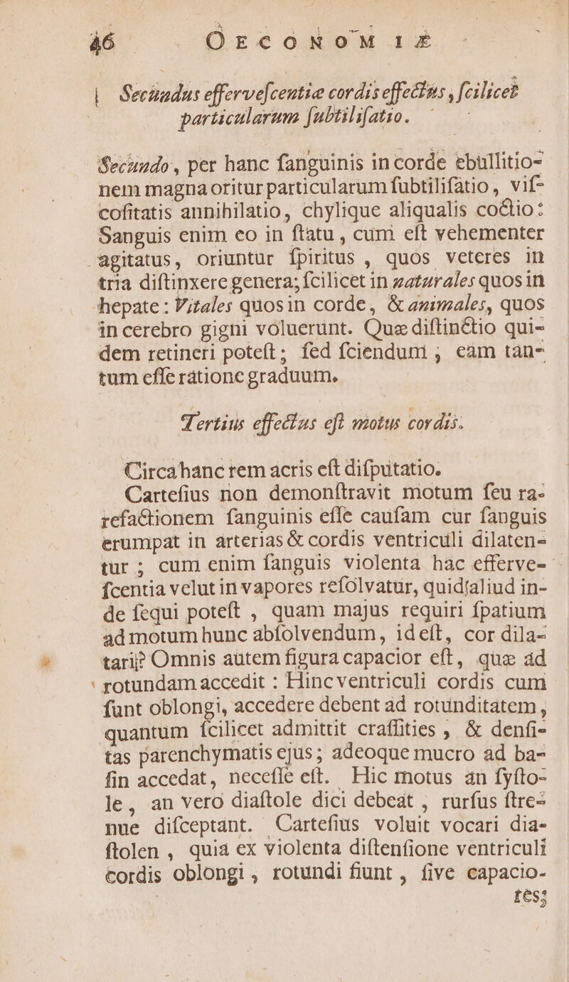 s i6 Osconowis b. Seciudus efferve[cenutie cordis effectus , fcilicet | particalarum. [ubtili[atio. fecundo, per hanc fanguinis in corde ebullitio- nem magna oritur particularum fübtilifatio , vif- cofitatis annihilatio, chylique aliqualis co&amp;io: Sanguis enim eo in ftatu , cum eft vehementer agitatus, oriuntür Ípiritus , quos veteres in tria diftinxere genera; fcilicet in zatzrales quosin hepate : Vitales quosin corde, &amp;azimales, quos in cerebro gigni voluerünt. Quee diftin&amp;tio qui- dem retineri poteít; fed fciendumi ; eam tan- tum efle rationc graduum. Tertius effedlus efl motus cordis: Circahanc rem acris eft difputatio. Cartefius non demonítravit motum feu ra- refaCtionem fanguinis effe caufam cur fanguis erumpat in arterias &amp; cordis ventriculi dilaten- tur ; cum enim fanguis violenta hac efferve- - fcentia velut in vapores refolvatur, quidfaliud in- de fequi poteft , quam majus requiri fpatium ad motum hunc abíolvendum, ideít, cor dila- tari? Omnis autem figura capacior eft, quz ad : rotundam accedit : Hincventriculi cordis cum funt oblongi, accedere debent ad rotunditatem , quantum ícilicet admituüt craffities ,. &amp; denfi- tas parenchymatis cjus ; adeoque mucro ad ba- fin accedat, necefle eft. Fic motus an fyfto- le, an vero diaftole dici debeat , rurfus ftre- nue difceptant. Cartefius voluit vocari dia- ftolen , quia ex violenta diftenfione ventriculi cordis oblongi, rotundi fiunt , five capacio- tes;